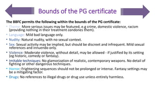 Bounds of the PG certificate
The BBFC permits the following within the bounds of the PG certificate:
• Theme: More serious issues may be featured, e.g crime, domestic violence, racism
(providing nothing in their treatment condones them).
• Language: Mild bad language only.
• Nudity: Natural nudity, with no sexual context.
• Sex: Sexual activity may be implied, but should be discreet and infrequent. Mild sexual
references and innuendo only.
• Violence: Moderate violence, without detail, may be allowed - if justified by its setting
(eg historic, comedy or fantasy).
• Imitable techniques: No glamorization of realistic, contemporary weapons. No detail of
fighting or other dangerous techniques.
• Horror: Frightening sequences should not be prolonged or intense. Fantasy settings may
be a mitigating factor.
• Drugs: No references to illegal drugs or drug use unless entirely harmless.
 