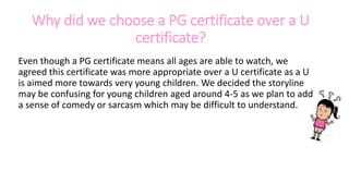 Why did we choose a PG certificate over a U
certificate?
Even though a PG certificate means all ages are able to watch, we
agreed this certificate was more appropriate over a U certificate as a U
is aimed more towards very young children. We decided the storyline
may be confusing for young children aged around 4-5 as we plan to add
a sense of comedy or sarcasm which may be difficult to understand.
 