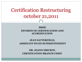 MSDE  DIVISION OF CERTIFICATION AND ACCREDITATION  JEAN SATTERFIELD, ASSISTANT STATE SUPERINTENDENT DR. JOANN ERICSON, CERTIFICATION BRANCH CHIEF  Certification Restructuring 0ctober 21,2011 