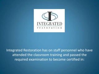 Integrated Restoration has on staff personnel who have
    attended the classroom training and passed the
     required examination to become certified in:
 