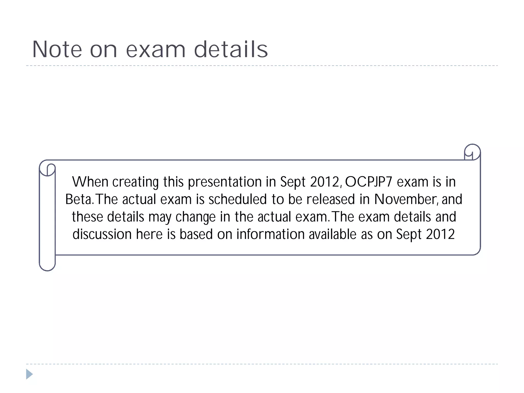 Note on exam details




   When creating this presentation in Sept 2012, OCPJP7 exam is in
  Beta. The actual exam is scheduled to be released in November, and
   these details may change in the actual exam. The exam details and
   discussion here is based on information available as on Sept 2012
 