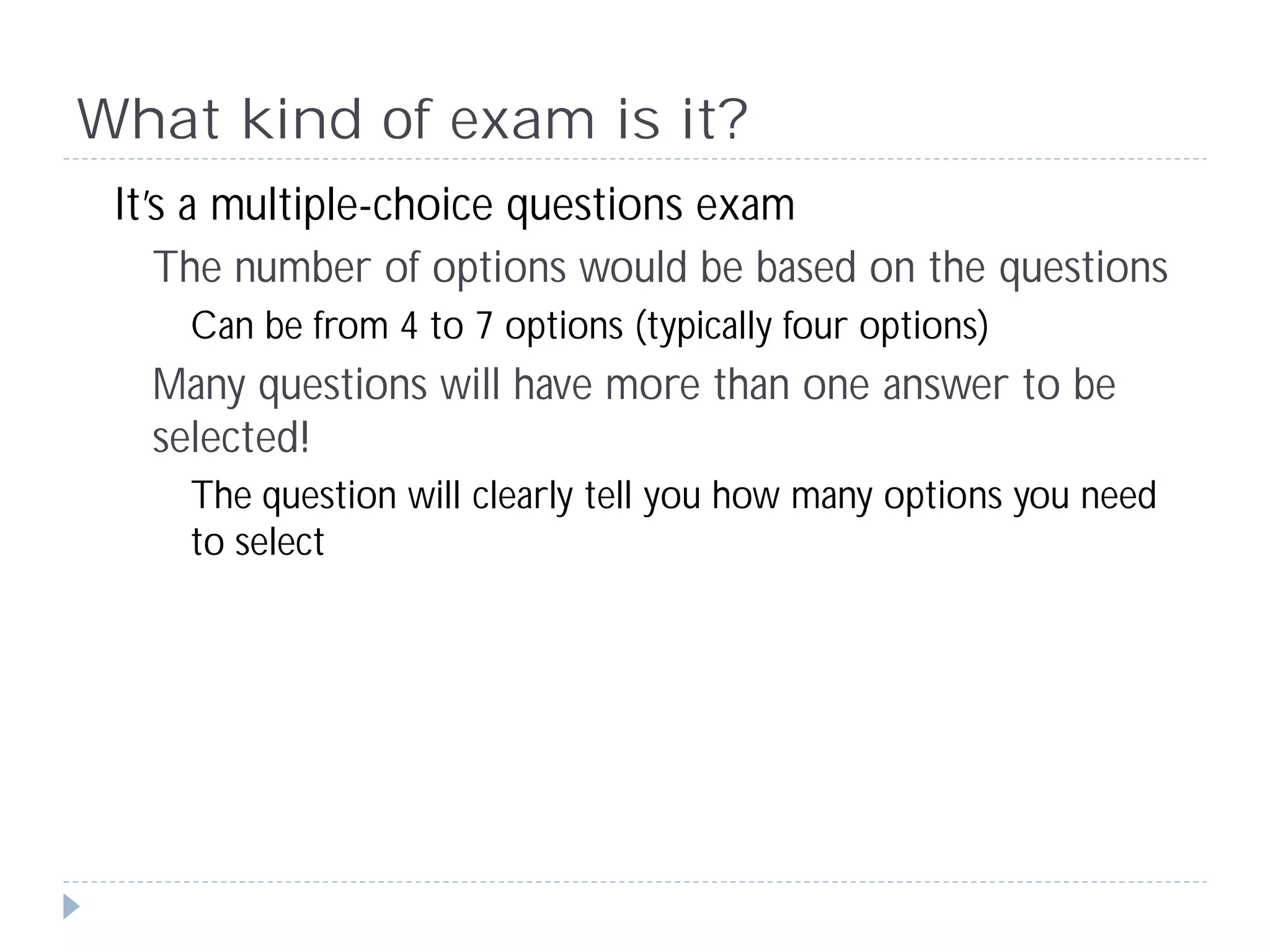 What kind of exam is it?
 It’s a multiple-choice questions exam
    The number of options would be based on the questions
     Can be from 4 to 7 options (typically four options)
   Many questions will have more than one answer to be
   selected!
     The question will clearly tell you how many options you need
     to select
 