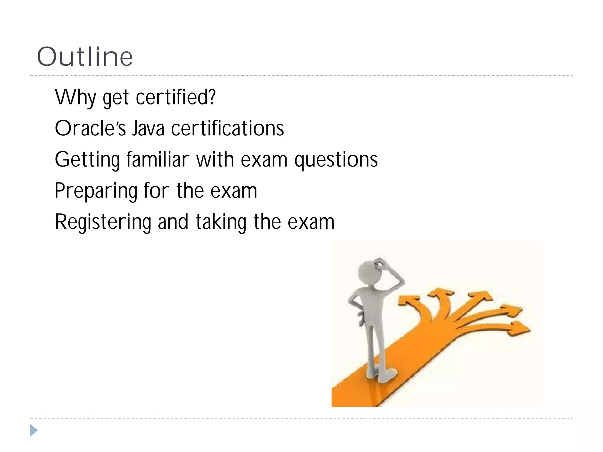 Outline
 Why get certified?
 Oracle’s Java certifications
 Getting familiar with exam questions
 Preparing for the exam
 Registering and taking the exam
 