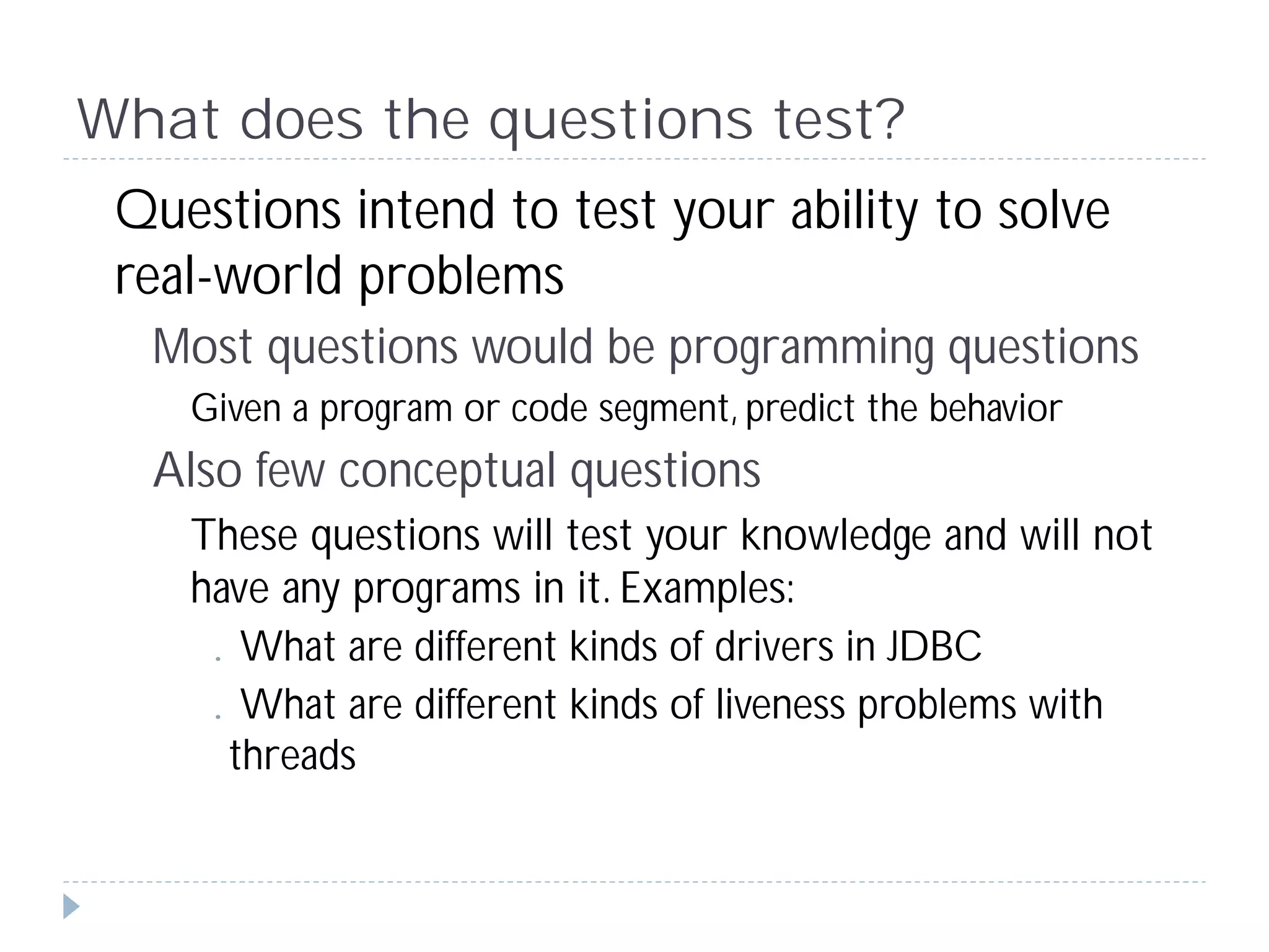 What does the questions test?
 Questions intend to test your ability to solve
 real-world problems
  Most questions would be programming questions
    Given a program or code segment, predict the behavior
  Also few conceptual questions
    These questions will test your knowledge and will not
    have any programs in it. Examples:
    .What are different kinds of drivers in JDBC
    .What are different kinds of liveness problems with
      threads
 