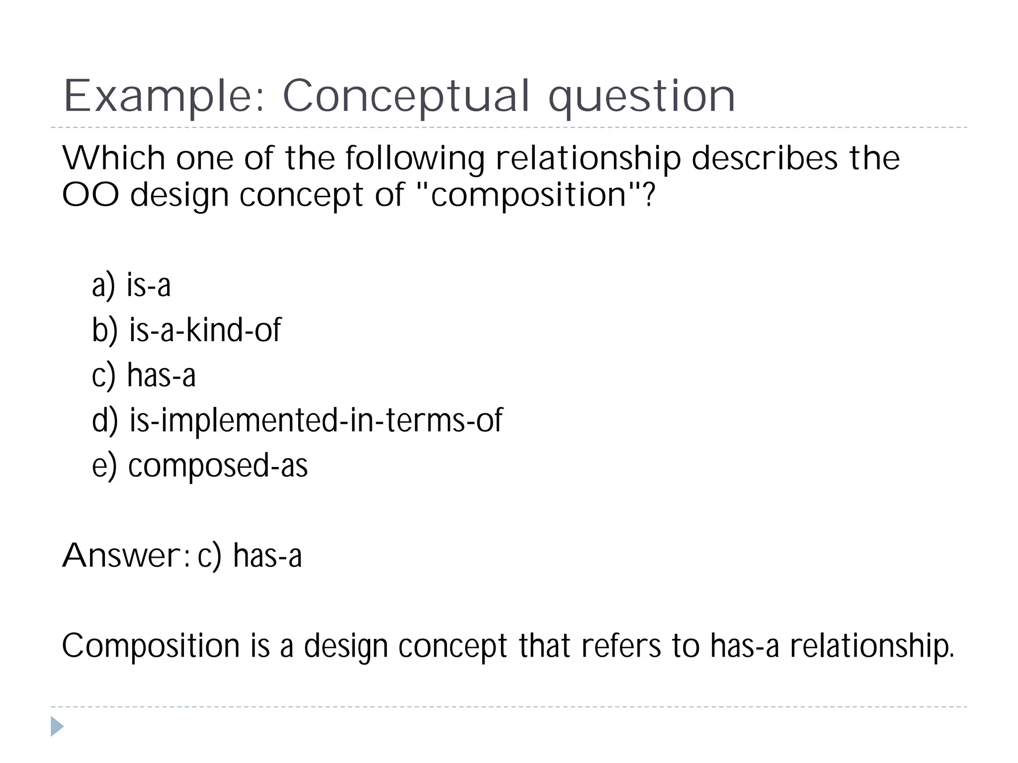 Example: Conceptual question
Which one of the following relationship describes the
OO design concept of "composition"?

  a) is-a
  b) is-a-kind-of
  c) has-a
  d) is-implemented-in-terms-of
  e) composed-as

Answer: c) has-a

Composition is a design concept that refers to has-a relationship.
 
