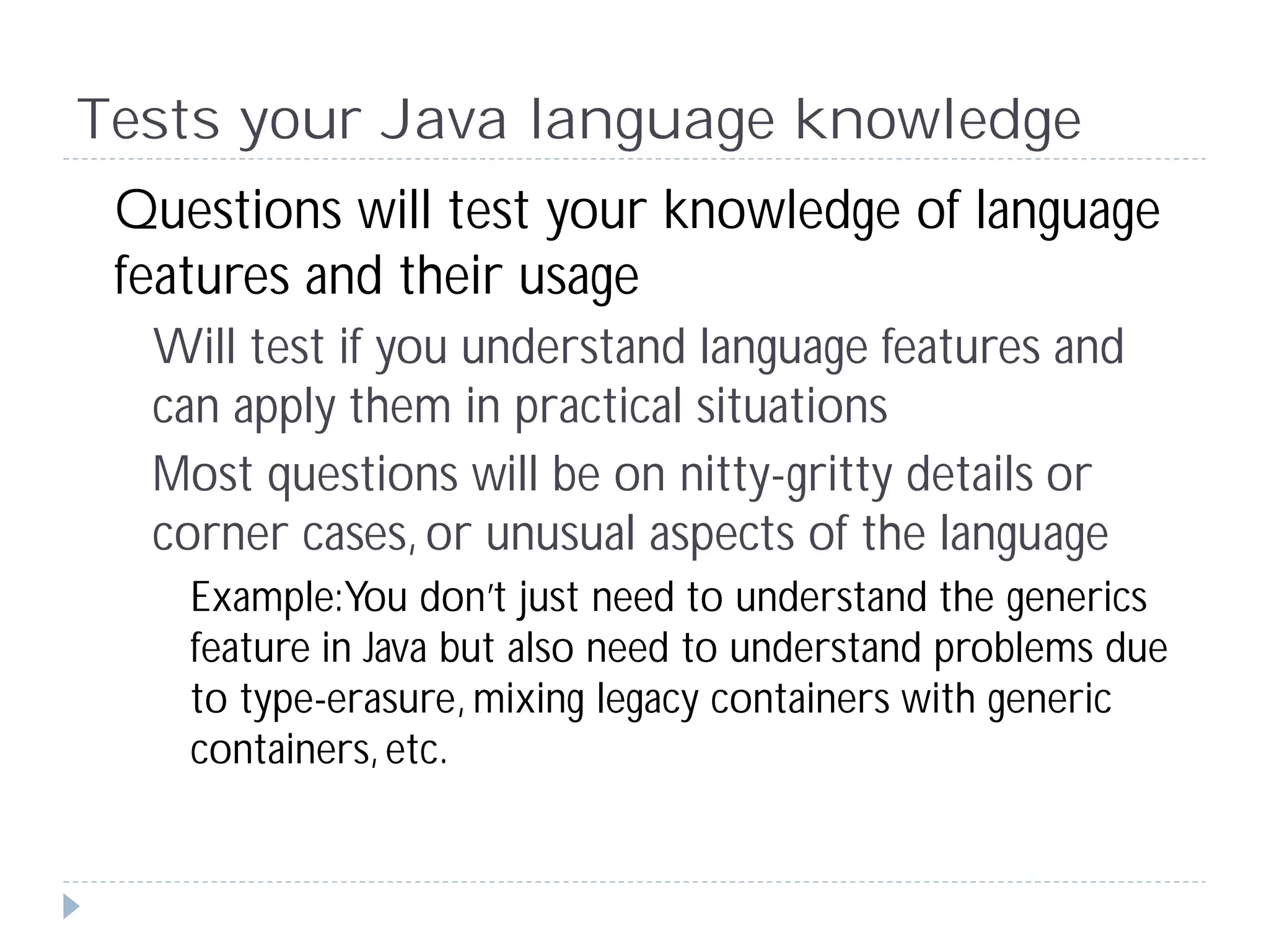 Tests your Java language knowledge
 Questions will test your knowledge of language
 features and their usage
  Will test if you understand language features and
  can apply them in practical situations
  Most questions will be on nitty-gritty details or
  corner cases, or unusual aspects of the language
    Example:You don’t just need to understand the generics
    feature in Java but also need to understand problems due
    to type-erasure, mixing legacy containers with generic
    containers, etc.
 