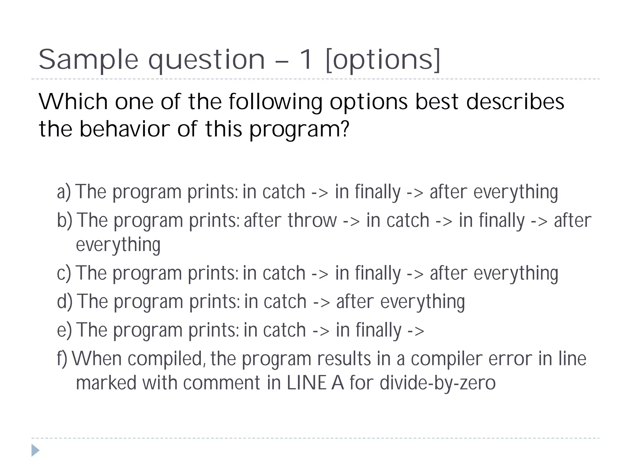 Sample question – 1 [options]
Which one of the following options best describes
the behavior of this program?

 a) The program prints: in catch -> in finally -> after everything
 b) The program prints: after throw -> in catch -> in finally -> after
    everything
 c) The program prints: in catch -> in finally -> after everything
 d) The program prints: in catch -> after everything
 e) The program prints: in catch -> in finally ->
 f) When compiled, the program results in a compiler error in line
    marked with comment in LINE A for divide-by-zero
 