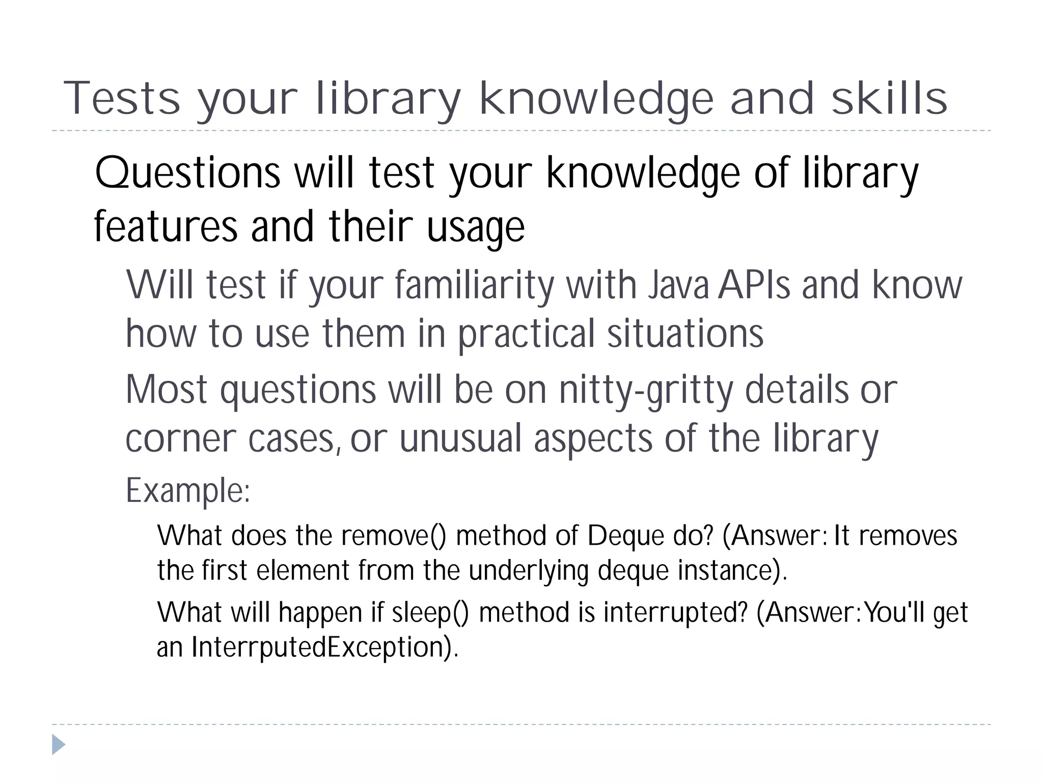 Tests your library knowledge and skills
 Questions will test your knowledge of library
 features and their usage
  Will test if your familiarity with Java APIs and know
  how to use them in practical situations
  Most questions will be on nitty-gritty details or
  corner cases, or unusual aspects of the library
  Example:
    What does the remove() method of Deque do? (Answer: It removes
    the first element from the underlying deque instance).
    What will happen if sleep() method is interrupted? (Answer: You'll get
    an InterrputedException).
 