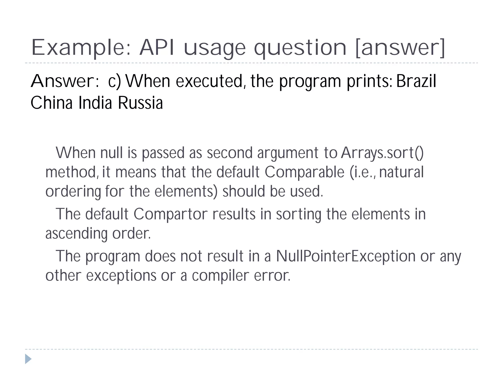 Example: API usage question [answer]
Answer: c) When executed, the program prints: Brazil
China India Russia

   When null is passed as second argument to Arrays.sort()
 method, it means that the default Comparable (i.e., natural
 ordering for the elements) should be used.
   The default Compartor results in sorting the elements in
 ascending order.
   The program does not result in a NullPointerException or any
 other exceptions or a compiler error.
 