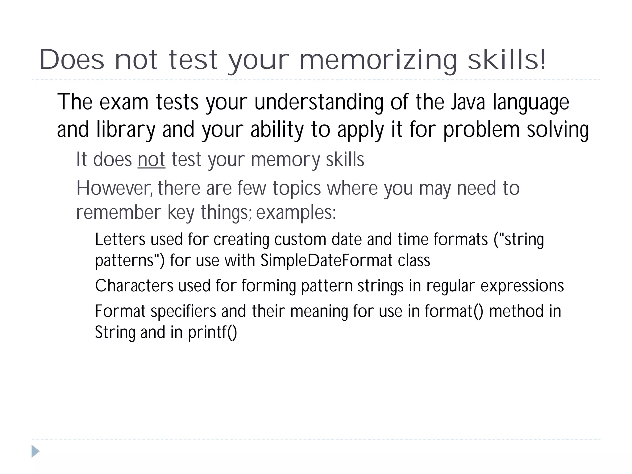 Does not test your memorizing skills!
 The exam tests your understanding of the Java language
 and library and your ability to apply it for problem solving
   It does not test your memory skills
   However, there are few topics where you may need to
   remember key things; examples:
     Letters used for creating custom date and time formats ("string
     patterns") for use with SimpleDateFormat class
     Characters used for forming pattern strings in regular expressions
     Format specifiers and their meaning for use in format() method in
     String and in printf()
 