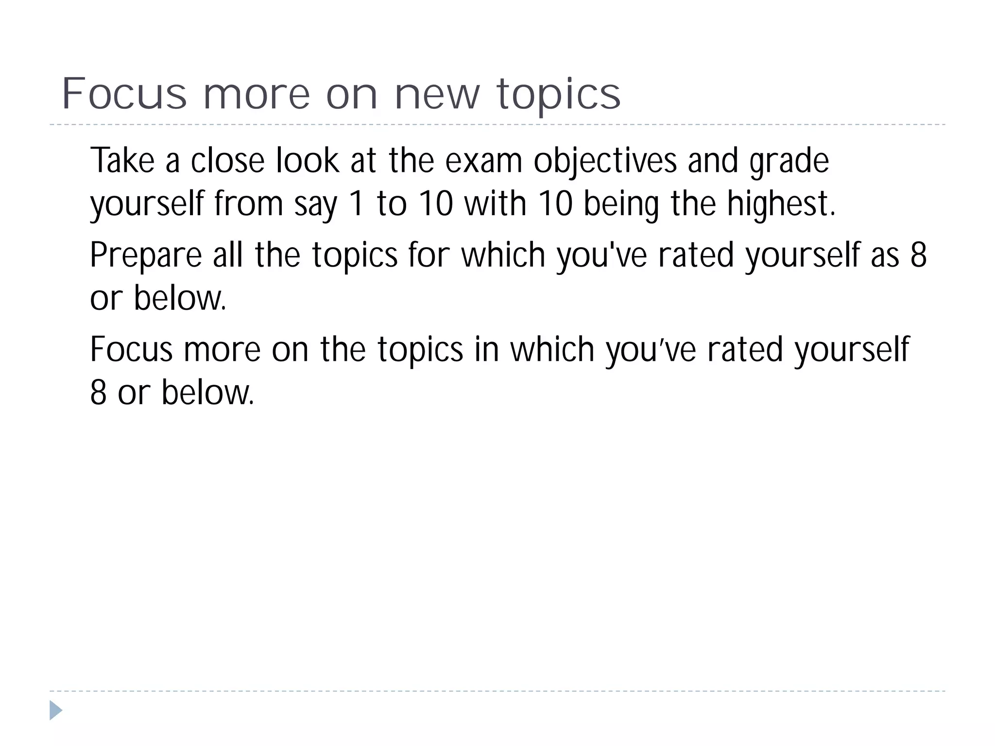 Focus more on new topics
 Take a close look at the exam objectives and grade
 yourself from say 1 to 10 with 10 being the highest.
 Prepare all the topics for which you've rated yourself as 8
 or below.
 Focus more on the topics in which you’ve rated yourself
 8 or below.
 
