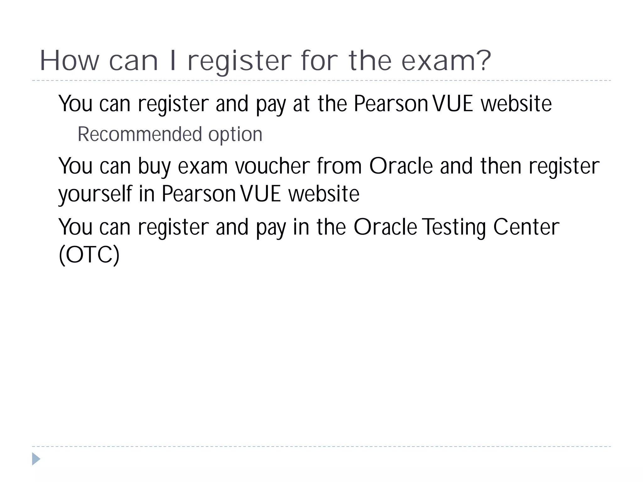 How can I register for the exam?
 You can register and pay at the Pearson VUE website
  Recommended option
 You can buy exam voucher from Oracle and then register
 yourself in Pearson VUE website
 You can register and pay in the Oracle Testing Center
 (OTC)
 