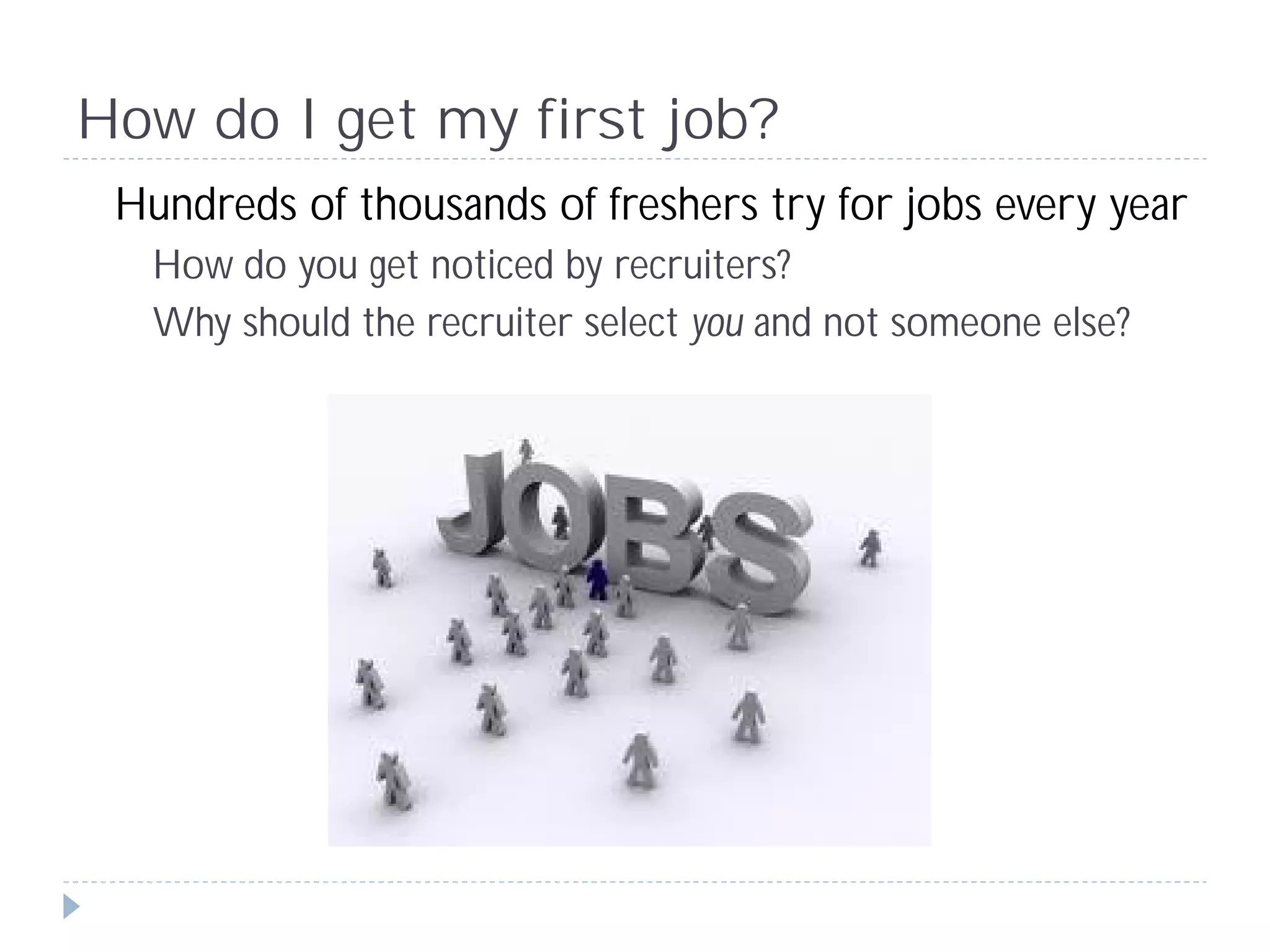 How do I get my first job?
 Hundreds of thousands of freshers try for jobs every year
   How do you get noticed by recruiters?
   Why should the recruiter select you and not someone else?
 
