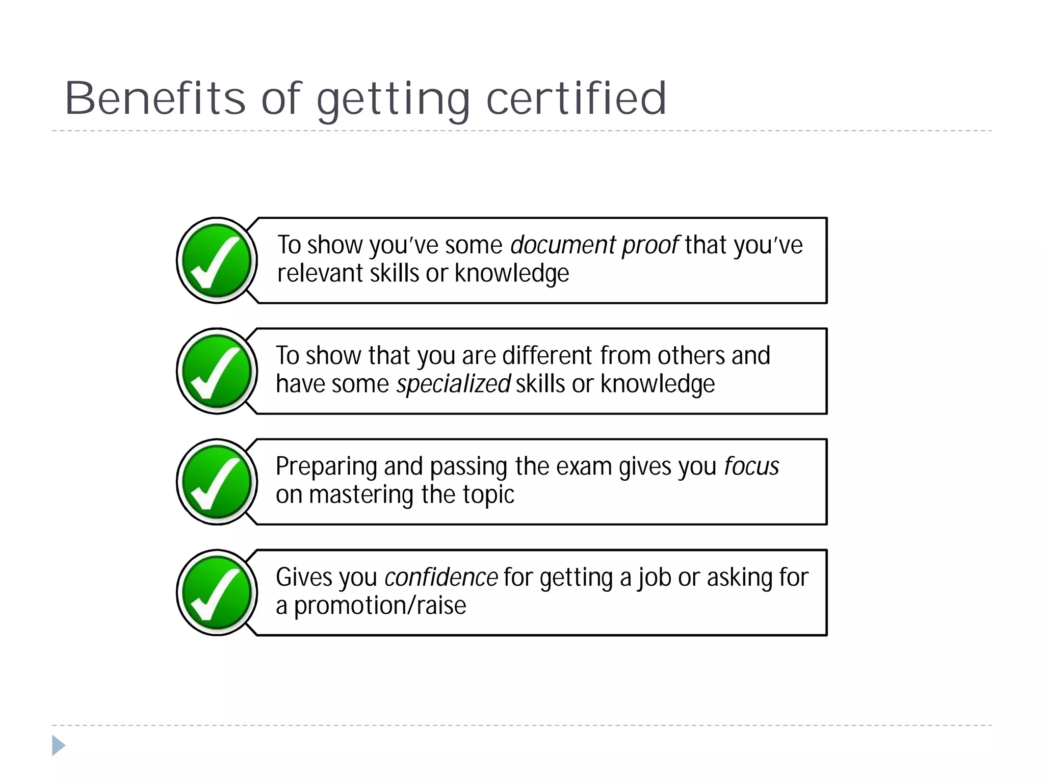 Benefits of getting certified


          To show you’ve some document proof that you’ve
          relevant skills or knowledge


          To show that you are different from others and
          have some specialized skills or knowledge


          Preparing and passing the exam gives you focus
          on mastering the topic


          Gives you confidence for getting a job or asking for
          a promotion/raise
 