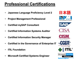 Professional Certifications
• Japanese Language Proficiency Level 2
• Project Management Professional
• Certified mySAP Consultant
• Certified Information Systems Auditor
• Certified Information Security Manager
• Certified in the Governance of Enterprise IT
• ITIL Foundation
• Microsoft Certified Systems Engineer
日本語
 