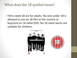 What does the 18 symbol mean?
• Films rated 18 are for adults. No-one under 18 is
allowed to see an 18 film at the cinema or
buy/rent an 18 rated DVD. No 18 rated works are
suitable for children.
 