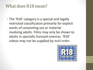 What does R18 mean?
• The ‘R18’ category is a special and legally
restricted classification primarily for explicit
works of consenting sex or material
involving adults. Films may only be shown to
adults in specially licensed cinemas. ‘R18’
videos may not be supplied by mail order.
 