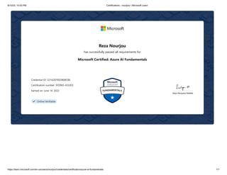 8/10/23, 10:53 PM Certifications - nourjour | Microsoft Learn
https://learn.microsoft.com/en-us/users/nourjour/credentials/certification/azure-ai-fundamentals 1/1
Reza Nourjou
has successfully passed all requirements for
Microsoft Certified: Azure AI Fundamentals
Credential ID: 521A2EF9DD808CB6
Certification number: 5FD965-433JD3
Earned on: June 14, 2022
＂ Online Verifiable
 