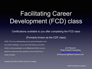 Facilitating Career
Development (FCD) class
Certifications available to you after completing the FCD class
(Formerly known as the CDF class)
Jim Peacock
Peak-Careers Consulting
www.Peak-Careers.com
JimPeacock @Peak-Careers.com
DB/PC/Certifications explained
NOTE: This is my understanding and my personal thoughts on the
new CCSP certification. I am on the CCSP Advisory Council for
NCDA, but this presentation is not affiliated with NCDA, only my
attempt to answer the many questions I have received from a
variety of people.
Updated April 2020 to reflect a few minor changes
 