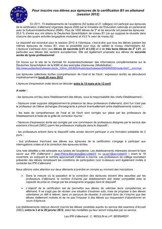 Pour inscrire vos élèves aux épreuves de la certification B1 en allemand
                                          (session 2012)

              En 2011, 73 établissements de l’académie (52 lycées et 21 collèges) ont participé aux épreuves
de la certification d’allemand organisée depuis 2006 par le ministère de l’Education nationale en partenariat
                                                                   e
avec la Kultusministerkonferenz (KMK). Plus de 1000 élèves de 3 et de seconde ont passé les épreuves :
25,5 % d’entre eux ont obtenu le Deutsches Sprachdiplom de niveau B1 (ce qui suppose la réussite dans
chacune des quatre activités langagières évaluées) et 43,5 % celui de niveau A2.

Le dispositif est reconduit pour la session 2012 à l’identique, c'est-à-dire que tous les élèves passent les
mêmes épreuves de niveau B1, avec la possibilité pour tous de valider le niveau intermédiaire A2.
                                                                                                   e
L'épreuve s'adresse donc aux élèves de seconde (LV1 et LV2) et à de très bons élèves de 3 LV1, en
particulier aux élèves des sections européennes. Elle est également proposée aux élèves de seconde
année de lycée professionnel.

On trouve sur le site de la Zentrale für Auslandsschulwesen des informations complémentaires sur le
Deutsches Sprachdiplom de la KMK et des exemples d’épreuves (Modellsätze) :
http://www.auslandsschulwesen.de/cln_100/nn_2053600/Auslandsschulwesen/DASAN/DSD/node.html?__nnn=true

Les épreuves collectives écrites (compréhension de l’oral et de l’écrit ; expression écrite) se dérouleront
impérativement le lundi 26 mars 2012.

L’épreuve d'expression orale devra se dérouler entre le 15 mars et le 13 avril.

A noter :

- les épreuves ont lieu dans l'établissement des élèves, sous la responsabilité des chefs d'établissement ;

- l'épreuve orale suppose obligatoirement la présence de deux professeurs d'allemand, dont l'un n'est pas
le professeur de l'élève (échanges d'enseignants à prévoir éventuellement entre établissements voisins) ;

- les tests de compréhension de l'oral et de l'écrit sont corrigés sur place par les professeurs de
l'établissement à l'aide de la grille de correction fournie ;

- l'épreuve d'expression écrite est corrigée par une commission de professeurs désignés par le service des
examens d’Arcueil (SIEC) parmi les professeurs impliqués dans le dispositif ;

- les professeurs entrant dans le dispositif cette année devront participer à une formation préalable de 2
jours ;

- tout professeur inscrivant ses élèves aux épreuves de la certification s’engage à participer aux
interrogations orales et à la correction des épreuves écrites.

Une note détaillée a été adressée aux lycées de l’académie. Les établissements intéressés doivent le faire
savoir aux IPR d’allemand ( Jean-Pierre.Bernardy@ac-creteil.fr ou ce.ipr1@ac-creteil.fr ) avant le 18
novembre, en indiquant le nombre approximatif d’élèves à inscrire. Les professeurs de collège souhaitant
présenter des élèves remplissant les conditions de participation (voir ci-dessus) sont également invités à
contacter les IPR d’allemand

Nous attirons votre attention sur deux éléments à prendre en compte au moment des inscriptions :

       Dans la mesure où la passation et la correction des épreuves doivent être assurées par les
        professeurs d’allemand, le nombre d’inscrits par établissement doit rester compatible avec la
        capacité de prise en charge par les enseignants engagés dans le dispositif.

       L’objectif de la certification est de permettre aux élèves de valoriser leurs compétences en
        allemand. Il ne s’agit pas de récréer une situation d’examen subi, mais de proposer à des élèves
        volontaires un défi à relever, dans un parcours de réussite. Il convient donc de n’inscrire que des
        élèves réellement motivés et de ne pas l’imposer à des élèves qui risqueraient d’abandonner en
        cours d’épreuve.

Les établissements retenus devront inscrire les élèves candidats auprès du service des examens d’Arcueil
(SIEC) entre le 3 et le 20 janvier 2012, selon les modalités qui leur seront indiquées par ce service.

                                        Les IPR d’allemand : C. MOULIN et J-P. BERNARDY
 