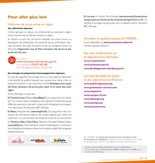 Les certifications et labels pour les logements 18• 19
conception graphique Atelier des Giboulées | rédaction Hélène Bareau
| photos a. Desir (p. 4), H. Monceau (p. 9) - MEDDE: L.Mignaux (p. 7) - ADEME (p. 11)
| illustrations Camille Leplay
Pour aller plus loin
S’informer de ce qui existe en région
Des référentiels régionaux
Certains groupes ou réseaux de professionnels qui souhaitent intégrer
l’environnement dans le bâtiment existent en région.
Ils mettent au point des démarches adaptées aux enjeux locaux ou
développent des thématiques non couvertes par les certifications natio-
nales existantes. Des aides financières locales accompagnent parfois ces
démarches. Rapprochez vous du Point rénovation info service le plus
proche de chez vous.
Des exemples de programmes d’accompagnement régionaux
Ce sont des dispositifs d’encouragement et non des labels, qui répondent
à des objectifs de qualité et peuvent vous soutenir pour mener à bien un
projet de rénovation ou de construction certifié.Renseignez-vous auprès
des Points rénovation info service pour savoir s’il en existe dans votre
région.
À titre d’exemple, on peut citer:
En Franche-Comté,Effilogis (www.effilogis.fr).Ce programme vise à diviser
par 4 les consommations énergétiques des logements existants.Il propose
différentes aides pour y parvenir:conseils,audit énergétique,accompagne-
ment des travaux de rénovation BBC effinergie.
En Alsace, Energievie Info (www.energivie.info). Ce programme met à dis-
position des informations fiables et des conseils adaptés pour mener une
construction ou une rénovation de qualité,par le biais de son site internet.
En Provence-Alpes-Côte-d’Azur, Bâtiments Durables Méditerranéens
(www.polebdm.eu).Cette démarche s’attache à développer la construction
et la réhabilitation durables,en prenant en compte les spécificités climatiques
méditerranéennes.
NB : l’ADEME ne produit pas de textes de loi et de décrets dans
ses domaines de compétence. L’Agence ne fait qu’interpréter ces textes
et les rendre plus aisément compréhensibles pour les particuliers.
Sur internet:
www.renovation-info-service.gouv.fr
ou en appelant le 0 810 140 240
(prix d’un appel local depuis un poste fixe)
En Lorraine, le Contrat Climat Énergie (www.eie-lorraine.fr/contrat-climat-
energie-le-plus-sur-chemin-vers-les-economies-denergie/#more-2129). Ce
dispositif accompagne les particuliers dans la réalisation de leur rénovation
BBC effinergie.
…
Consulter les guides pratiques de l’ADEME…
Ils sont disponibles sur www .ecocitoyens .ademe .fr,
rubrique «guides pratiques».
Des sites d’information sur
la réglementation thermique
www .rt-batiment .fr
www .territoires .gouv .fr
www .developpement-durable .gouv .fr
Les sites des labels de qualité
et des organismes certificateurs
www .qualite-logement .org
www .promotelec-services .com
www .cequami .fr
www .marque-nf .com
www .effinergie .org
www .assohqe .org
www .prestaterre .eu
 