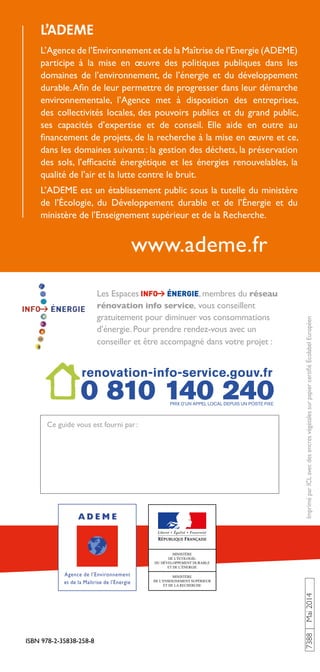 www.ademe.fr
L’ADEME
L’Agence de l’Environnement et de la Maîtrise de l’Energie (ADEME)
participe à la mise en œuvre des politiques publiques dans les
domaines de l’environnement, de l’énergie et du développement
durable.Afin de leur permettre de progresser dans leur démarche
environnementale, l’Agence met à disposition des entreprises,
des collectivités locales, des pouvoirs publics et du grand public,
ses capacités d’expertise et de conseil. Elle aide en outre au
financement de projets, de la recherche à la mise en œuvre et ce,
dans les domaines suivants: la gestion des déchets, la préservation
des sols, l’efficacité énergétique et les énergies renouvelables, la
qualité de l’air et la lutte contre le bruit.
L’ADEME est un établissement public sous la tutelle du ministère
de l’Écologie, du Développement durable et de l’Énergie et du
ministère de l’Enseignement supérieur et de la Recherche.
ISBN 978-2-35838-258-8
7388Mai2014ImpriméparICLavecdesencresvégétalessurpapiercertifiéÉcolabelEuropéen
Ce guide vous est fourni par:
Les Espaces , membres du réseau
rénovation info service, vous conseillent
gratuitement pour diminuer vos consommations
d’énergie. Pour prendre rendez-vous avec un
conseiller et être accompagné dans votre projet :
 