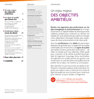 sommaire glossaire
Les certifications et labels pour les logements 2• 3
introduction
Accréditation
reconnaissance par le COFRAC
de la compétence d’un organisme
à délivrer des signes de qualité.
Certification de bâtiment
signe de qualité justifiant une
performance souvent supérieure
à la réglementation, délivré par un
organisme tiers et indépendant dans
un domaine donné (traitant de sujets
tels que performances énergétiques,
environnementales...).
Énergie primaire
énergie présente dans la nature
sans transformation. Si elle n’est pas
utilisable directement, elle doit être
transformée en une source d’énergie
pouvant être consommée.
Énergie utile
énergie délivrée, après une éventuelle
transformation, et utilisée par
l’utilisateur final.
Habitat individuel groupé
ensemble de maisons individuelles
réalisées au sein d’une même opération.
Habitat individuel diffus
ou isolé
opération isolée de construction.
Un enjeu majeur,
des objectifs
ambitieux  .  .  .  .  .  .  .  .  .  .  .  .  .  .  .  .  .  .  .  .  .  .  .  .  .  .  .  .  . 3
Les signes de qualité,
que disent-ils?  .  .  .  .  .  .  .  .  .  .  .  .  .  .  .  . 4
Pourquoi certifier un bâtiment?  .  .  .  .5
Des marques de qualité
pour les bâtiments  .  .  .  .  .  .  .  .  .  .  .  .  .  .  .  .  .  .  .  .  .  .  .  .  .  .  .  .5
La réglementation,
de plus en plus ambitieuse  .  .  .  .  .  .  .  .  .  .  .  .  .  .8
Certifications, labels…
revue de détail  .  .  .  .  .  .  .  .  .  .  .  .10
Des certifications et labels pour la
qualité de la construction  .  .  .  .  .  .  .  .  .  .  .  .  .  . 10
Des labels qui apportent plus de
performance énergétique  .  .  .  .  .  .  .  .  .  .  .  .  . 11
L’intégration de la qualité
environnementale  .  .  .  .  .  .  .  .  .  .  .  .  .  .  .  .  .  .  .  .  .  .  .  .  .  .  . 13
Construire avec des matériaux
biosourcés  .  .  .  .  .  .  .  .  .  .  .  .  .  .  .  .  .  .  .  .  .  .  .  .  .  .  .  .  .  .  .  .  .  .  .  .  .  .  .  . 15
Et chez nos voisins européens?  .  .  . 15
Des aides financières pour soutenir
vos investissements  .  .  .  .  .  .  .  .  .  .  .  .  .  .  .  .  .  .  .  .  .  .  .  . 17
Des professionnels qualifiés pour
réaliser vos travaux  .  .  .  .  .  .  .  .  .  .  .  .  .  .  .  .  .  .  .  .  .  .  .  .  . 17
Pour aller plus loin .  .  .18
L’ADEME  .  .  .  .  .  .  .  .  .  .  .  .  .  .  .  .  .  .  .  .  .  .  .  .  .  .  .  .  .20
Attention ! Ce guide ne présente pas
les certifications et les labels pour les
bâtiments tertiaires.
Un enjeu majeur,
DES OBJECTIFS
AMBITIEUX
Rendre nos logements plus performants sur les
plans énergétique et environnemental est un enjeu
important et un objectif réaliste:les techniques et les
matériaux existent pour construire ou rénover nos
habitats afin qu’ils deviennent plus sobres en énergie,
moins dépendants d’énergies fossiles, plus respec-
tueux de notre environnement et de notre santé.
Avec les certifications et les labels, les particuliers
disposent de garanties pour un logement de qualité,
confortable,sain et économe.Ces signes de qualité
permettent à chacun,particulier,constructeur… de
cibler le résultat qu’il veut atteindre, d’être guidé
pour y parvenir et de vérifier la performance glo-
bale du logement. L’avantage d’une certification
de logement est qu’elle permet de garantir une
construction ou une rénovation de qualité voire de
justifier de sa valeur à la revente ou à la location.
Bien identifier ce que recouvrent ces labels et cer-
tifications nécessite quelques éclaircissements. Ce
guide vous aidera à vous y retrouver et à choisir le
signe de qualité qui vous convient, pour construire,
pour rénover ou pour acheter un logement.
Guide de l’ADEME «Réussir une rénovation
performante», guide du Ministère du développement
durable «Construction d’une maison individuelle»
 
