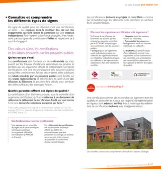 Les certifications et labels pour les logements 6• 7
Connaître et comprendre
les différents types de signes
Un signe de qualité pour un bâtiment, c’est une certification,
un label… qui s’appuie dans le meilleur des cas sur des
engagements qui font l’objet de contrôles par une instance
indépendante. Pour obtenir la confiance du public, il est néces-
saire que ces signes de qualité soient fiables et respectent ce à
quoi ils s’engagent.
Des valeurs sûres, les certifications
et les labels encadrés par les pouvoirs publics
Qu’est-ce que c’est?
Les certifications sont fondées sur des référentiels qui s’ap-
puient sur les travaux d’instances associatives ou privées et
portées par un organisme officiel et indépendant. Certaines
certifications ont une reconnaissance des pouvoirs publics
puisqu’elles conditionnent l’octroi de certaines aides publiques.
Les labels encadrés par les pouvoirs publics sont fondés sur
des textes réglementaires et délivrés dans le cadre d’une cer-
tification du bâtiment. Ils peuvent être utilisés pour attribuer
des aides publiques, des avantages fiscaux…
Quelles garanties offrent ces signes de qualité?
La certification d’un bâtiment prouve, sous le contrôle d’un
organisme certificateur, qu’il est conforme à un document de
référence,le référentiel de certification,fondé sur une norme.
C’est une démarche volontaire encadrée par la loi*.
* Son cadre juridique est le code de la consommation (articles L115-27 et
suivants, R115-1 et suivants). L’organisme certificateur doit être accrédité par
le COFRAC (voir p. 7).
Des fondamentaux:normes et référentiels
Une norme est un ensemble
de règles et de caractéristiques
techniques publié par
un organisme officiel de
normalisation (l’AFNOR
en France).
Un référentiel de certification
est un document technique
officiel qui définit les
caractéristiques que doit
présenter un ouvrage,un produit
ou un service et les moyens
de contrôler la conformité
de ces caractéristiques.
Les certificateurs évaluent les projets et contrôlent, a minima
par échantillonnage, les bâtiments qu’ils certifient, en vérifiant
leurs caractéristiques.
Qui sont les organismes certificateurs de logements ?
En France,la certification de
bâtiments est assurée par les
organismes suivants,accrédités
par le COFRACet ayant signé
une convention avec les pouvoirs
publics :
• Cerqual pour les logements
neufs,individuels groupés ou
collectifs,les logements rénovés
ou réhabilités individuels groupés
ou collectifs et les logements en
exploitation dans des habitations
certifiés,
• Céquami pour les maisons
neuves ou rénovées ;
• Promotelec Services,pour
les logements neufs ou rénovés,
individuels ou collectifs ;
Le COFRAC (Comité français
d’accréditation) octroie à ces
organismes,qui se soumettent à
ses contrôles,une accréditation
qui reconnaît leur objectivité et
leur aptitude à délivrer des signes
de qualité.
Sur internet: www.cofrac.fr
Une certification permet de reconnaître un logement dont les
qualités,en particulier les «plus» par rapport à la réglementation
en vigueur, sont avérés et vérifiés. Il est à noter que les référen-
tiels de certification évoluent avec la réglementation.
Les nouvelles constructions ont fortement diminué leurs besoins d’énergie.
Les signes de qualité, QUE DISENT-ILS?
 