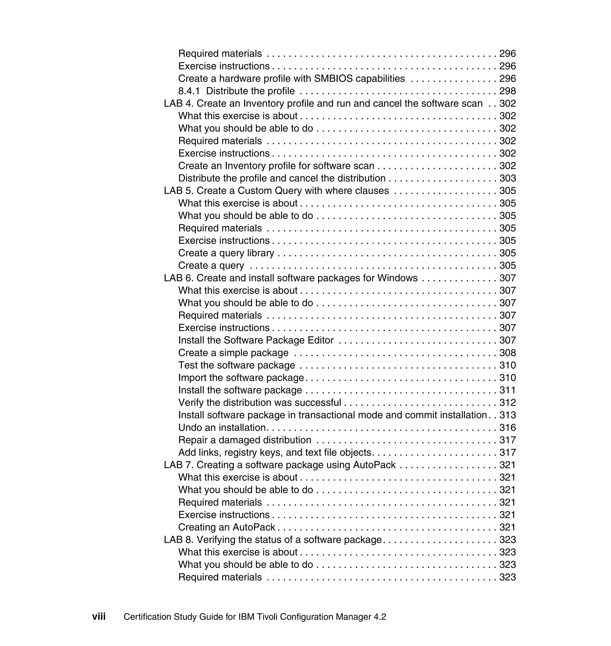 Required materials . . . . . . . . . . . . . . . . . . . . . . . . . . . . . . . . . . . . . . . . . . 296
                   Exercise instructions . . . . . . . . . . . . . . . . . . . . . . . . . . . . . . . . . . . . . . . . . 296
                   Create a hardware profile with SMBIOS capabilities . . . . . . . . . . . . . . . . 296
                   8.4.1 Distribute the profile . . . . . . . . . . . . . . . . . . . . . . . . . . . . . . . . . . . . 298
                 LAB 4. Create an Inventory profile and run and cancel the software scan . . 302
                   What this exercise is about . . . . . . . . . . . . . . . . . . . . . . . . . . . . . . . . . . . . 302
                   What you should be able to do . . . . . . . . . . . . . . . . . . . . . . . . . . . . . . . . . 302
                   Required materials . . . . . . . . . . . . . . . . . . . . . . . . . . . . . . . . . . . . . . . . . . 302
                   Exercise instructions . . . . . . . . . . . . . . . . . . . . . . . . . . . . . . . . . . . . . . . . . 302
                   Create an Inventory profile for software scan . . . . . . . . . . . . . . . . . . . . . . 302
                   Distribute the profile and cancel the distribution . . . . . . . . . . . . . . . . . . . . 303
                 LAB 5. Create a Custom Query with where clauses . . . . . . . . . . . . . . . . . . . 305
                   What this exercise is about . . . . . . . . . . . . . . . . . . . . . . . . . . . . . . . . . . . . 305
                   What you should be able to do . . . . . . . . . . . . . . . . . . . . . . . . . . . . . . . . . 305
                   Required materials . . . . . . . . . . . . . . . . . . . . . . . . . . . . . . . . . . . . . . . . . . 305
                   Exercise instructions . . . . . . . . . . . . . . . . . . . . . . . . . . . . . . . . . . . . . . . . . 305
                   Create a query library . . . . . . . . . . . . . . . . . . . . . . . . . . . . . . . . . . . . . . . . 305
                   Create a query . . . . . . . . . . . . . . . . . . . . . . . . . . . . . . . . . . . . . . . . . . . . . 305
                 LAB 6. Create and install software packages for Windows . . . . . . . . . . . . . . 307
                   What this exercise is about . . . . . . . . . . . . . . . . . . . . . . . . . . . . . . . . . . . . 307
                   What you should be able to do . . . . . . . . . . . . . . . . . . . . . . . . . . . . . . . . . 307
                   Required materials . . . . . . . . . . . . . . . . . . . . . . . . . . . . . . . . . . . . . . . . . . 307
                   Exercise instructions . . . . . . . . . . . . . . . . . . . . . . . . . . . . . . . . . . . . . . . . . 307
                   Install the Software Package Editor . . . . . . . . . . . . . . . . . . . . . . . . . . . . . 307
                   Create a simple package . . . . . . . . . . . . . . . . . . . . . . . . . . . . . . . . . . . . . 308
                   Test the software package . . . . . . . . . . . . . . . . . . . . . . . . . . . . . . . . . . . . 310
                   Import the software package . . . . . . . . . . . . . . . . . . . . . . . . . . . . . . . . . . . 310
                   Install the software package . . . . . . . . . . . . . . . . . . . . . . . . . . . . . . . . . . . 311
                   Verify the distribution was successful . . . . . . . . . . . . . . . . . . . . . . . . . . . . 312
                   Install software package in transactional mode and commit installation . . 313
                   Undo an installation. . . . . . . . . . . . . . . . . . . . . . . . . . . . . . . . . . . . . . . . . . 316
                   Repair a damaged distribution . . . . . . . . . . . . . . . . . . . . . . . . . . . . . . . . . 317
                   Add links, registry keys, and text file objects. . . . . . . . . . . . . . . . . . . . . . . 317
                 LAB 7. Creating a software package using AutoPack . . . . . . . . . . . . . . . . . . 321
                   What this exercise is about . . . . . . . . . . . . . . . . . . . . . . . . . . . . . . . . . . . . 321
                   What you should be able to do . . . . . . . . . . . . . . . . . . . . . . . . . . . . . . . . . 321
                   Required materials . . . . . . . . . . . . . . . . . . . . . . . . . . . . . . . . . . . . . . . . . . 321
                   Exercise instructions . . . . . . . . . . . . . . . . . . . . . . . . . . . . . . . . . . . . . . . . . 321
                   Creating an AutoPack . . . . . . . . . . . . . . . . . . . . . . . . . . . . . . . . . . . . . . . . 321
                 LAB 8. Verifying the status of a software package. . . . . . . . . . . . . . . . . . . . . 323
                   What this exercise is about . . . . . . . . . . . . . . . . . . . . . . . . . . . . . . . . . . . . 323
                   What you should be able to do . . . . . . . . . . . . . . . . . . . . . . . . . . . . . . . . . 323
                   Required materials . . . . . . . . . . . . . . . . . . . . . . . . . . . . . . . . . . . . . . . . . . 323


viii   Certification Study Guide for IBM Tivoli Configuration Manager 4.2
 