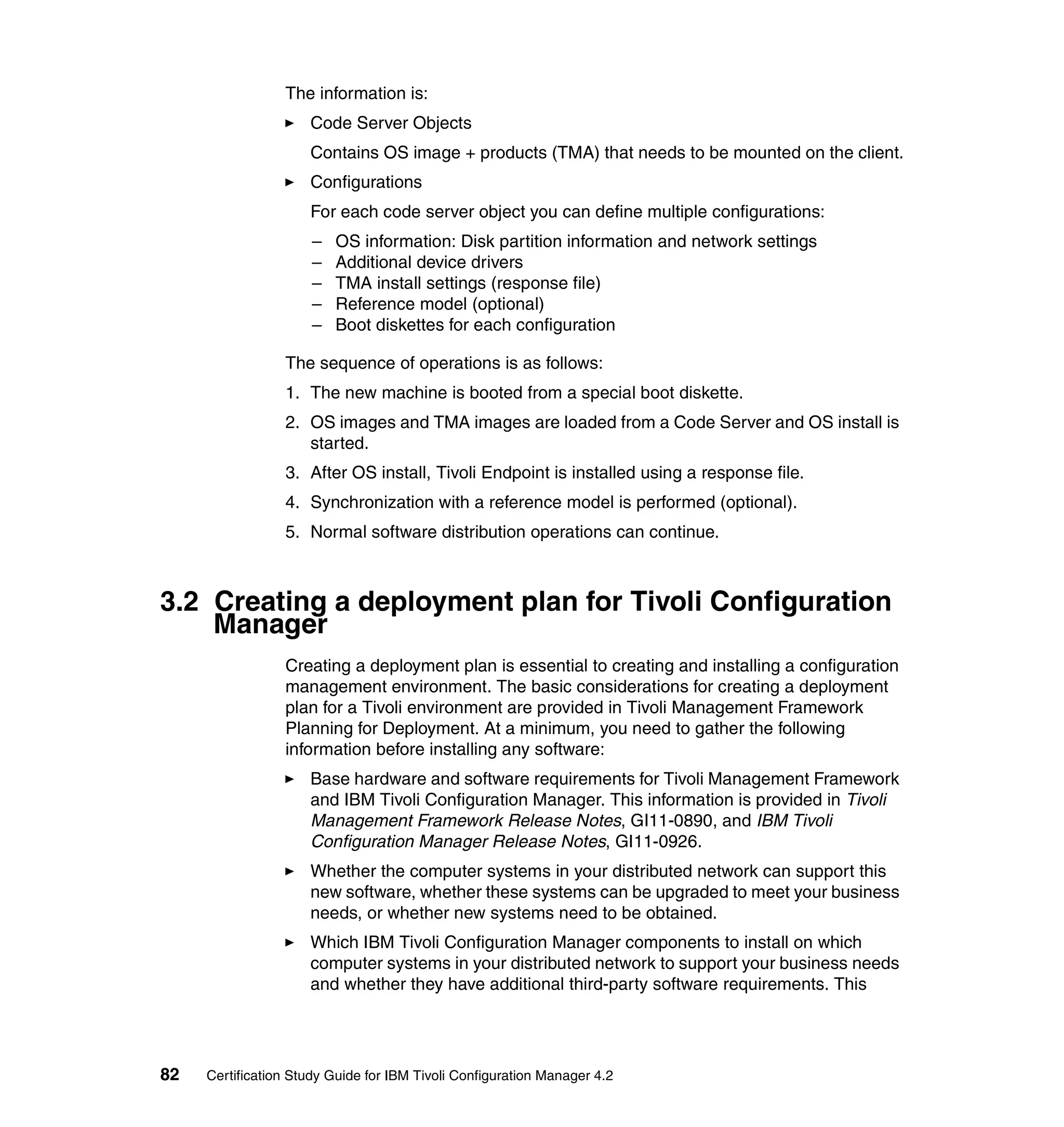 The information is:
                     Code Server Objects
                     Contains OS image + products (TMA) that needs to be mounted on the client.
                     Configurations
                     For each code server object you can define multiple configurations:
                      –   OS information: Disk partition information and network settings
                      –   Additional device drivers
                      –   TMA install settings (response file)
                      –   Reference model (optional)
                      –   Boot diskettes for each configuration

                 The sequence of operations is as follows:
                 1. The new machine is booted from a special boot diskette.
                 2. OS images and TMA images are loaded from a Code Server and OS install is
                    started.
                 3. After OS install, Tivoli Endpoint is installed using a response file.
                 4. Synchronization with a reference model is performed (optional).
                 5. Normal software distribution operations can continue.



3.2 Creating a deployment plan for Tivoli Configuration
    Manager
                 Creating a deployment plan is essential to creating and installing a configuration
                 management environment. The basic considerations for creating a deployment
                 plan for a Tivoli environment are provided in Tivoli Management Framework
                 Planning for Deployment. At a minimum, you need to gather the following
                 information before installing any software:
                     Base hardware and software requirements for Tivoli Management Framework
                     and IBM Tivoli Configuration Manager. This information is provided in Tivoli
                     Management Framework Release Notes, GI11-0890, and IBM Tivoli
                     Configuration Manager Release Notes, GI11-0926.
                     Whether the computer systems in your distributed network can support this
                     new software, whether these systems can be upgraded to meet your business
                     needs, or whether new systems need to be obtained.
                     Which IBM Tivoli Configuration Manager components to install on which
                     computer systems in your distributed network to support your business needs
                     and whether they have additional third-party software requirements. This




82   Certification Study Guide for IBM Tivoli Configuration Manager 4.2
 