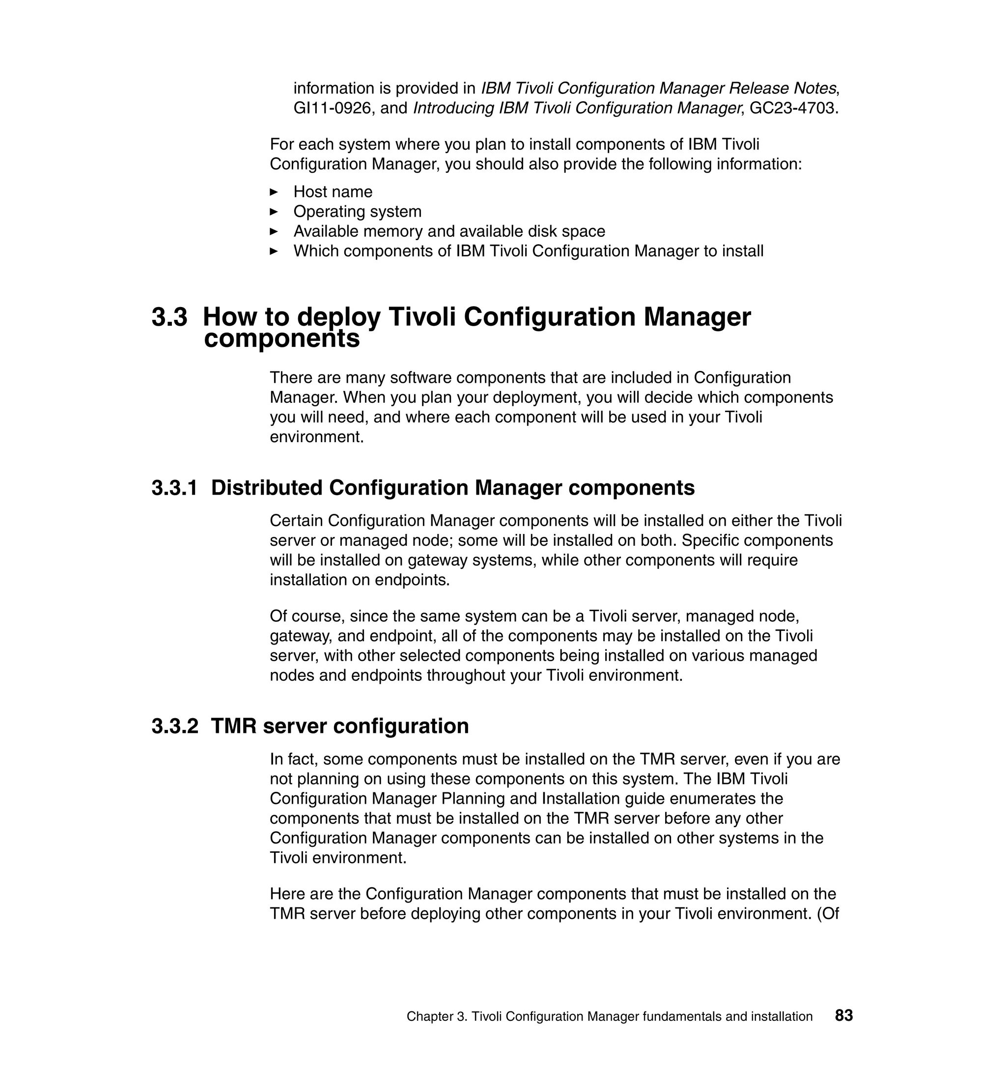 information is provided in IBM Tivoli Configuration Manager Release Notes,
              GI11-0926, and Introducing IBM Tivoli Configuration Manager, GC23-4703.

           For each system where you plan to install components of IBM Tivoli
           Configuration Manager, you should also provide the following information:
              Host name
              Operating system
              Available memory and available disk space
              Which components of IBM Tivoli Configuration Manager to install



3.3 How to deploy Tivoli Configuration Manager
    components
           There are many software components that are included in Configuration
           Manager. When you plan your deployment, you will decide which components
           you will need, and where each component will be used in your Tivoli
           environment.


3.3.1 Distributed Configuration Manager components
           Certain Configuration Manager components will be installed on either the Tivoli
           server or managed node; some will be installed on both. Specific components
           will be installed on gateway systems, while other components will require
           installation on endpoints.

           Of course, since the same system can be a Tivoli server, managed node,
           gateway, and endpoint, all of the components may be installed on the Tivoli
           server, with other selected components being installed on various managed
           nodes and endpoints throughout your Tivoli environment.


3.3.2 TMR server configuration
           In fact, some components must be installed on the TMR server, even if you are
           not planning on using these components on this system. The IBM Tivoli
           Configuration Manager Planning and Installation guide enumerates the
           components that must be installed on the TMR server before any other
           Configuration Manager components can be installed on other systems in the
           Tivoli environment.

           Here are the Configuration Manager components that must be installed on the
           TMR server before deploying other components in your Tivoli environment. (Of




                             Chapter 3. Tivoli Configuration Manager fundamentals and installation   83
 