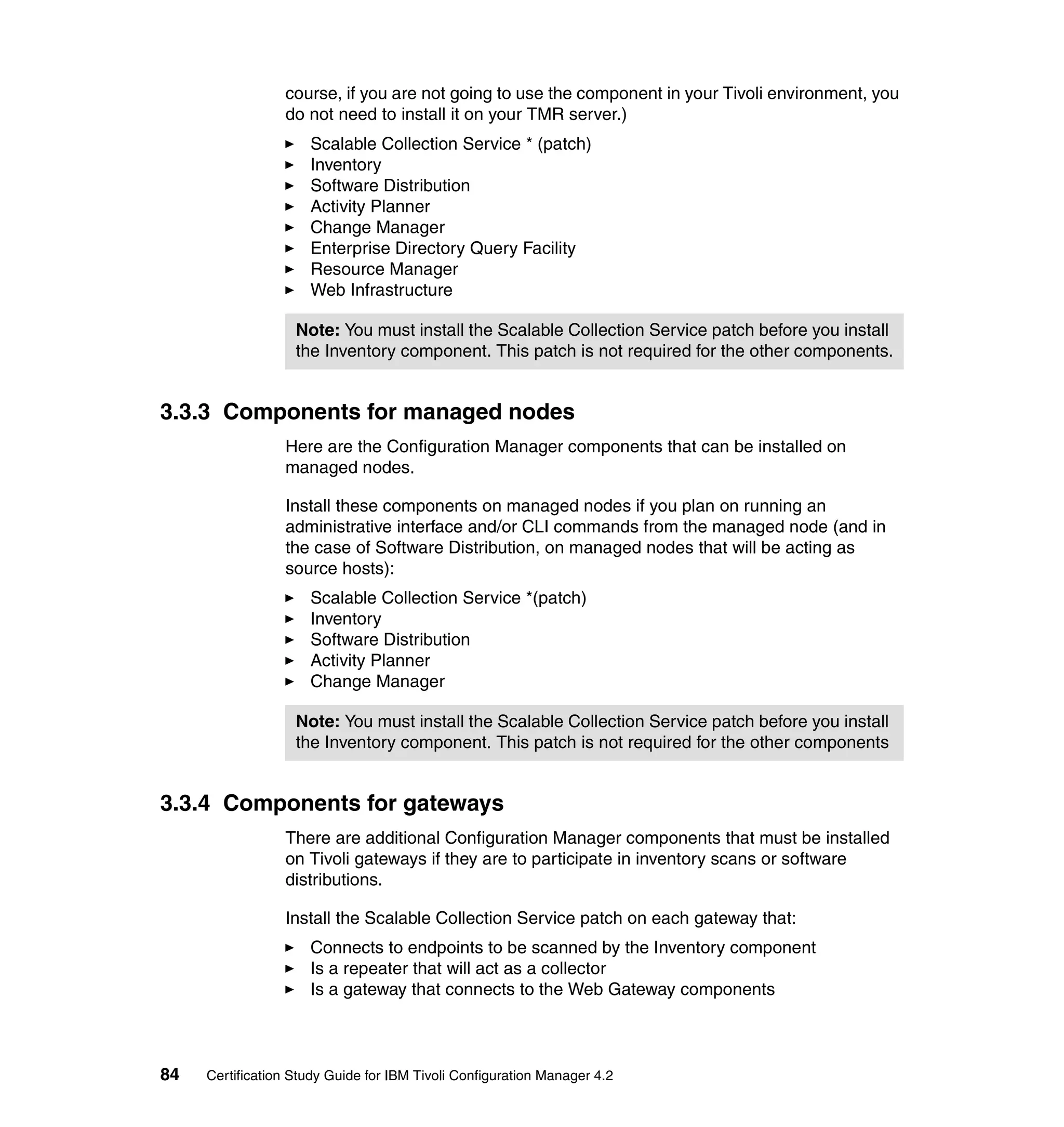 course, if you are not going to use the component in your Tivoli environment, you
                 do not need to install it on your TMR server.)
                     Scalable Collection Service * (patch)
                     Inventory
                     Software Distribution
                     Activity Planner
                     Change Manager
                     Enterprise Directory Query Facility
                     Resource Manager
                     Web Infrastructure

                   Note: You must install the Scalable Collection Service patch before you install
                   the Inventory component. This patch is not required for the other components.


3.3.3 Components for managed nodes
                 Here are the Configuration Manager components that can be installed on
                 managed nodes.

                 Install these components on managed nodes if you plan on running an
                 administrative interface and/or CLI commands from the managed node (and in
                 the case of Software Distribution, on managed nodes that will be acting as
                 source hosts):
                     Scalable Collection Service *(patch)
                     Inventory
                     Software Distribution
                     Activity Planner
                     Change Manager

                   Note: You must install the Scalable Collection Service patch before you install
                   the Inventory component. This patch is not required for the other components


3.3.4 Components for gateways
                 There are additional Configuration Manager components that must be installed
                 on Tivoli gateways if they are to participate in inventory scans or software
                 distributions.

                 Install the Scalable Collection Service patch on each gateway that:
                     Connects to endpoints to be scanned by the Inventory component
                     Is a repeater that will act as a collector
                     Is a gateway that connects to the Web Gateway components



84   Certification Study Guide for IBM Tivoli Configuration Manager 4.2
 