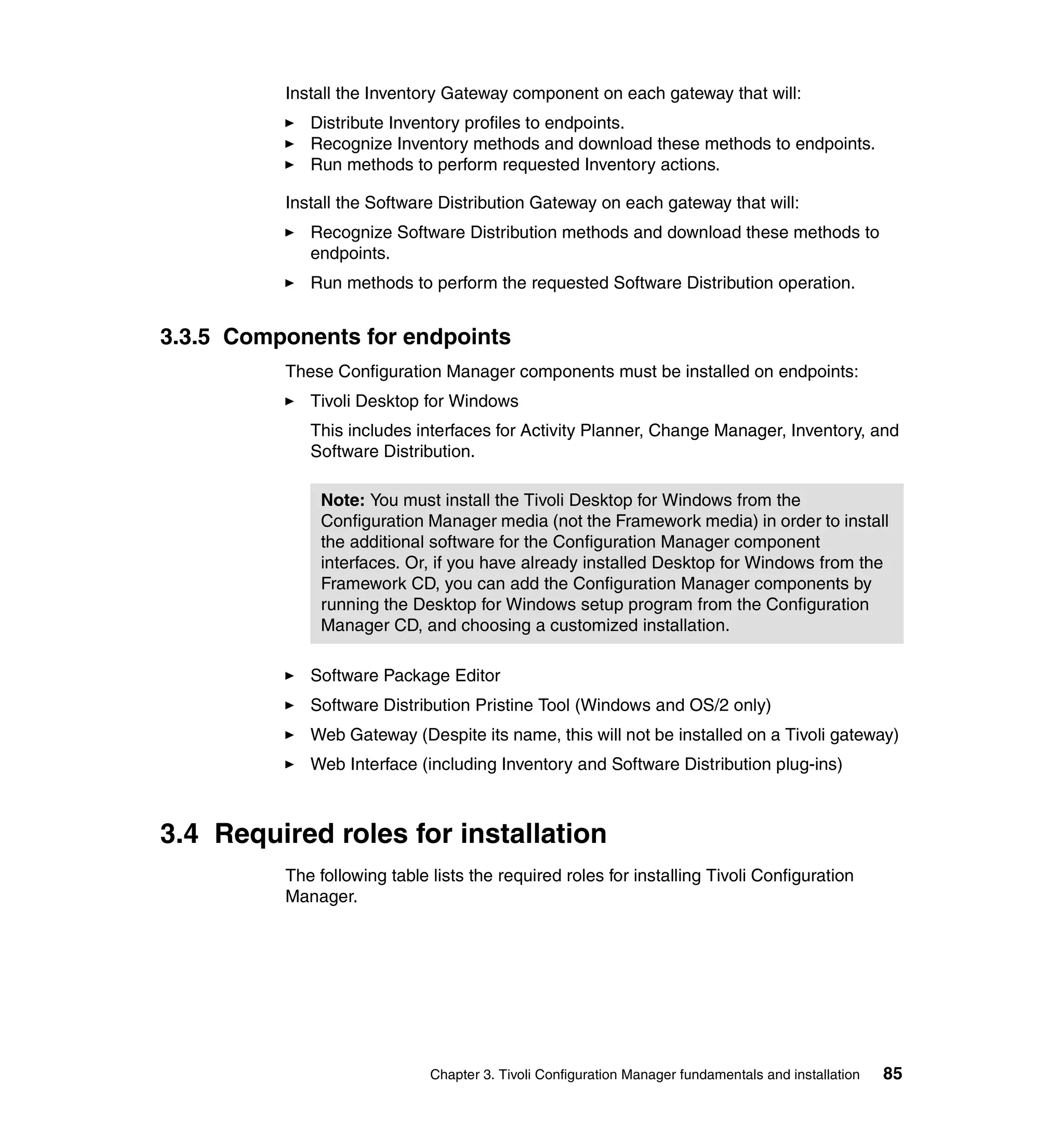 Install the Inventory Gateway component on each gateway that will:
             Distribute Inventory profiles to endpoints.
             Recognize Inventory methods and download these methods to endpoints.
             Run methods to perform requested Inventory actions.

          Install the Software Distribution Gateway on each gateway that will:
             Recognize Software Distribution methods and download these methods to
             endpoints.
             Run methods to perform the requested Software Distribution operation.


3.3.5 Components for endpoints
          These Configuration Manager components must be installed on endpoints:
             Tivoli Desktop for Windows
             This includes interfaces for Activity Planner, Change Manager, Inventory, and
             Software Distribution.

              Note: You must install the Tivoli Desktop for Windows from the
              Configuration Manager media (not the Framework media) in order to install
              the additional software for the Configuration Manager component
              interfaces. Or, if you have already installed Desktop for Windows from the
              Framework CD, you can add the Configuration Manager components by
              running the Desktop for Windows setup program from the Configuration
              Manager CD, and choosing a customized installation.

             Software Package Editor
             Software Distribution Pristine Tool (Windows and OS/2 only)
             Web Gateway (Despite its name, this will not be installed on a Tivoli gateway)
             Web Interface (including Inventory and Software Distribution plug-ins)



3.4 Required roles for installation
          The following table lists the required roles for installing Tivoli Configuration
          Manager.




                              Chapter 3. Tivoli Configuration Manager fundamentals and installation   85
 