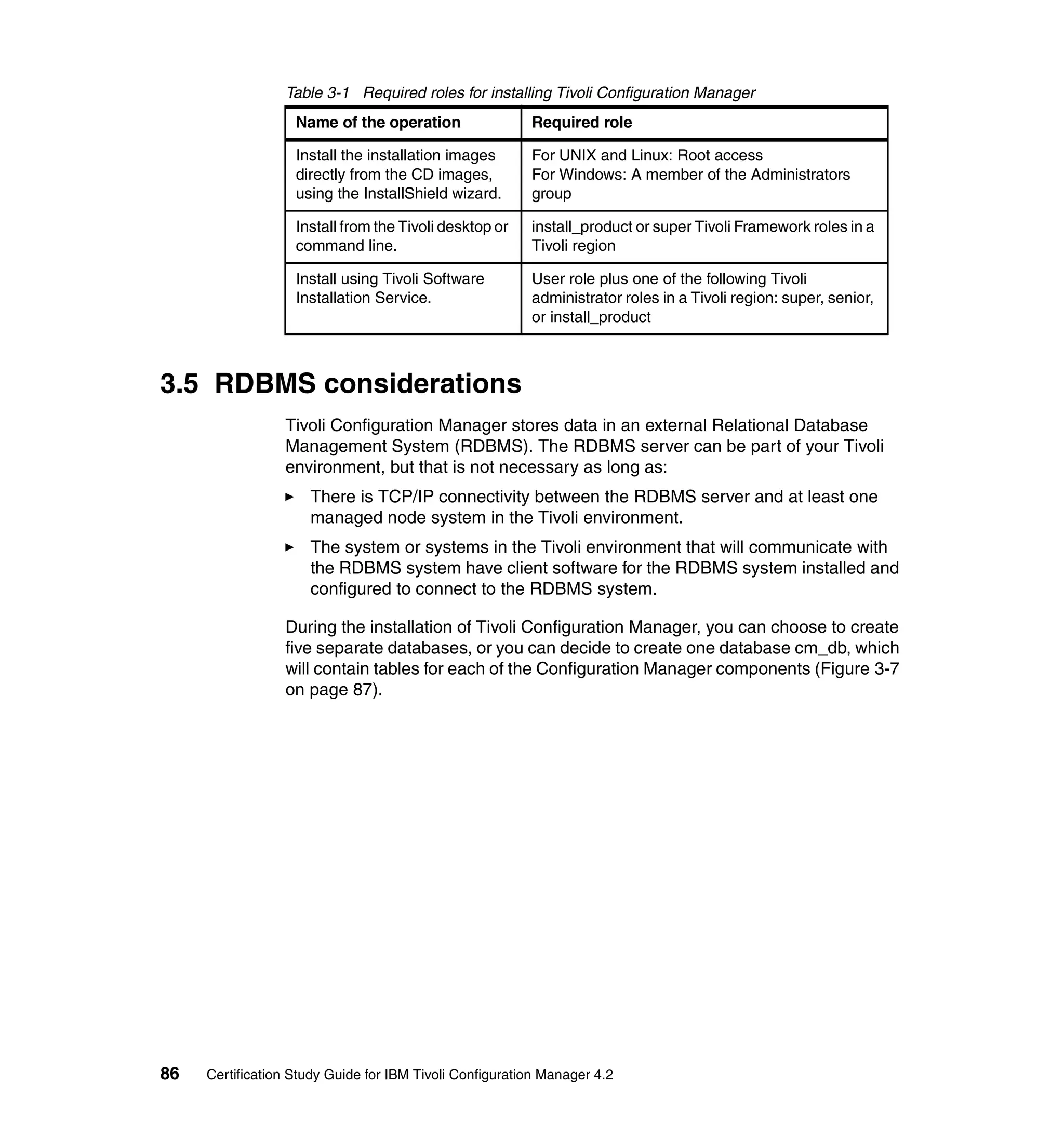 Table 3-1 Required roles for installing Tivoli Configuration Manager
                   Name of the operation                 Required role

                   Install the installation images       For UNIX and Linux: Root access
                   directly from the CD images,          For Windows: A member of the Administrators
                   using the InstallShield wizard.       group

                   Install from the Tivoli desktop or    install_product or super Tivoli Framework roles in a
                   command line.                         Tivoli region

                   Install using Tivoli Software         User role plus one of the following Tivoli
                   Installation Service.                 administrator roles in a Tivoli region: super, senior,
                                                         or install_product



3.5 RDBMS considerations
                 Tivoli Configuration Manager stores data in an external Relational Database
                 Management System (RDBMS). The RDBMS server can be part of your Tivoli
                 environment, but that is not necessary as long as:
                     There is TCP/IP connectivity between the RDBMS server and at least one
                     managed node system in the Tivoli environment.
                     The system or systems in the Tivoli environment that will communicate with
                     the RDBMS system have client software for the RDBMS system installed and
                     configured to connect to the RDBMS system.

                 During the installation of Tivoli Configuration Manager, you can choose to create
                 five separate databases, or you can decide to create one database cm_db, which
                 will contain tables for each of the Configuration Manager components (Figure 3-7
                 on page 87).




86   Certification Study Guide for IBM Tivoli Configuration Manager 4.2
 