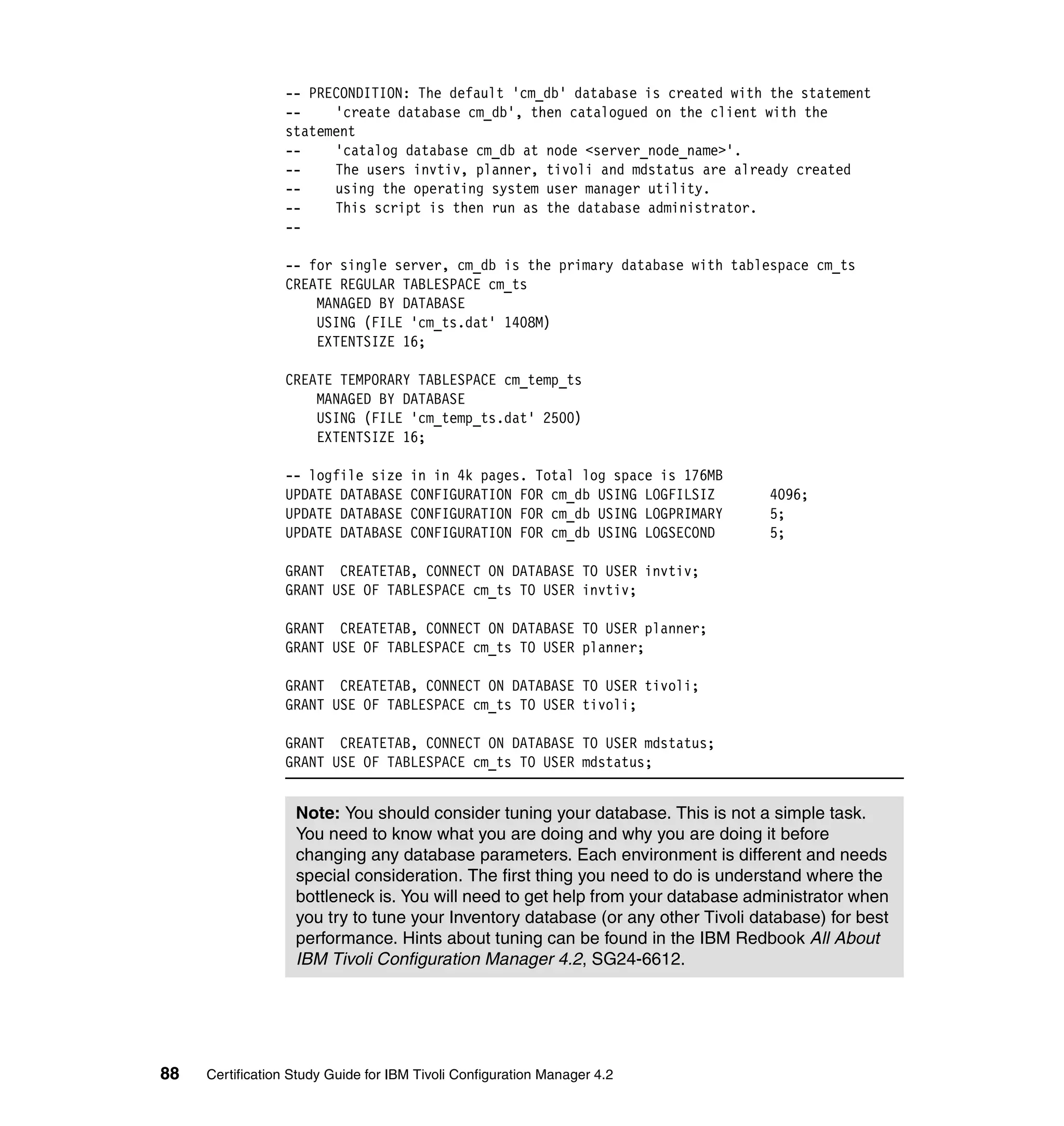 -- PRECONDITION: The default 'cm_db' database is created with the statement
                 --    'create database cm_db', then catalogued on the client with the
                 statement
                 --    'catalog database cm_db at node <server_node_name>'.
                 --    The users invtiv, planner, tivoli and mdstatus are already created
                 --    using the operating system user manager utility.
                 --    This script is then run as the database administrator.
                 --

                 -- for single server, cm_db is the primary database with tablespace cm_ts
                 CREATE REGULAR TABLESPACE cm_ts
                     MANAGED BY DATABASE
                     USING (FILE 'cm_ts.dat' 1408M)
                     EXTENTSIZE 16;

                 CREATE TEMPORARY TABLESPACE cm_temp_ts
                     MANAGED BY DATABASE
                     USING (FILE 'cm_temp_ts.dat' 2500)
                     EXTENTSIZE 16;

                 -- logfile size      in in 4k pages. Total log space is 176MB
                 UPDATE DATABASE      CONFIGURATION FOR cm_db USING LOGFILSIZ     4096;
                 UPDATE DATABASE      CONFIGURATION FOR cm_db USING LOGPRIMARY    5;
                 UPDATE DATABASE      CONFIGURATION FOR cm_db USING LOGSECOND     5;

                 GRANT CREATETAB, CONNECT ON DATABASE TO USER invtiv;
                 GRANT USE OF TABLESPACE cm_ts TO USER invtiv;

                 GRANT CREATETAB, CONNECT ON DATABASE TO USER planner;
                 GRANT USE OF TABLESPACE cm_ts TO USER planner;

                 GRANT CREATETAB, CONNECT ON DATABASE TO USER tivoli;
                 GRANT USE OF TABLESPACE cm_ts TO USER tivoli;

                 GRANT CREATETAB, CONNECT ON DATABASE TO USER mdstatus;
                 GRANT USE OF TABLESPACE cm_ts TO USER mdstatus;


                   Note: You should consider tuning your database. This is not a simple task.
                   You need to know what you are doing and why you are doing it before
                   changing any database parameters. Each environment is different and needs
                   special consideration. The first thing you need to do is understand where the
                   bottleneck is. You will need to get help from your database administrator when
                   you try to tune your Inventory database (or any other Tivoli database) for best
                   performance. Hints about tuning can be found in the IBM Redbook All About
                   IBM Tivoli Configuration Manager 4.2, SG24-6612.




88   Certification Study Guide for IBM Tivoli Configuration Manager 4.2
 