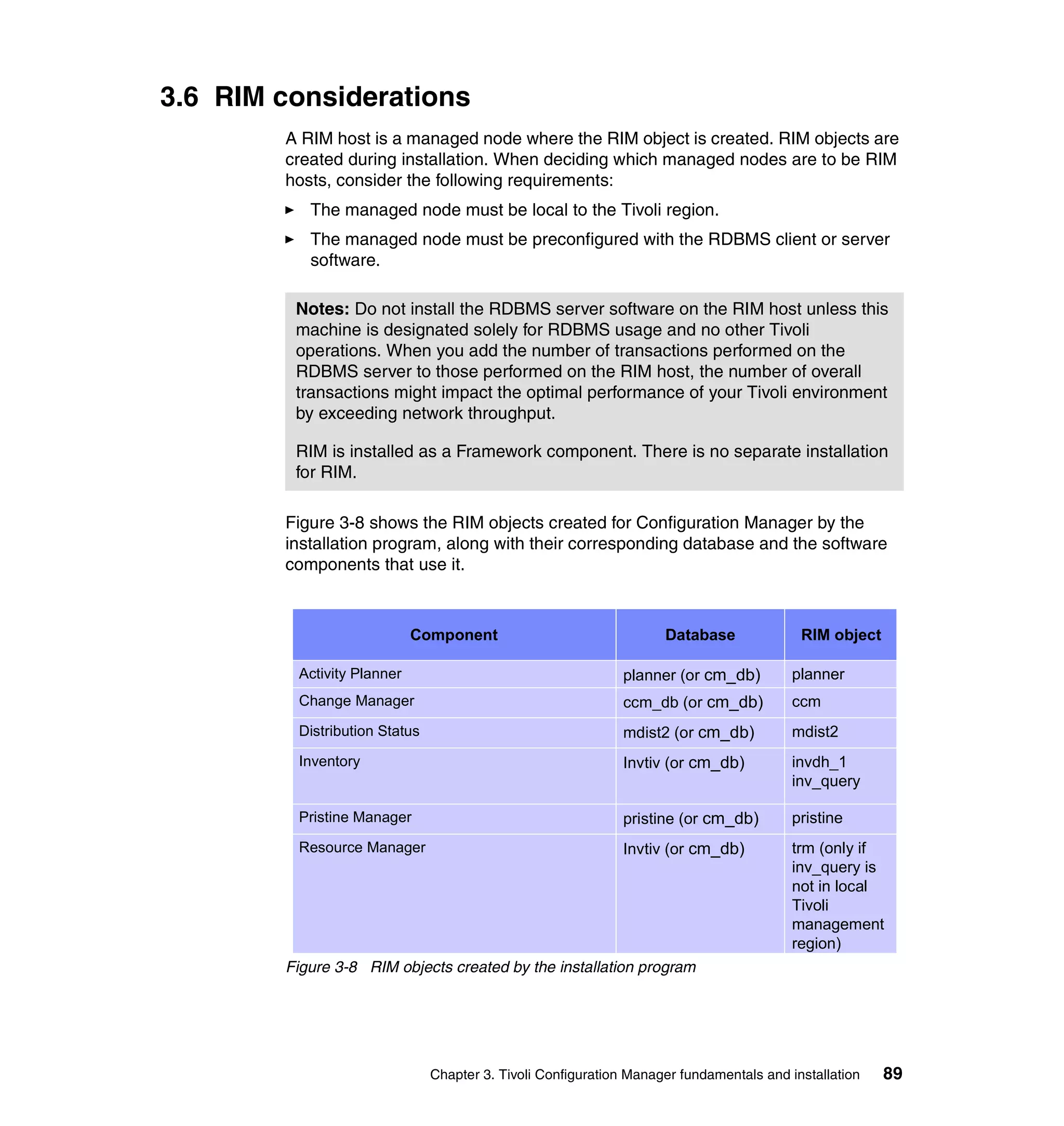 3.6 RIM considerations
        A RIM host is a managed node where the RIM object is created. RIM objects are
        created during installation. When deciding which managed nodes are to be RIM
        hosts, consider the following requirements:
           The managed node must be local to the Tivoli region.
           The managed node must be preconfigured with the RDBMS client or server
           software.

         Notes: Do not install the RDBMS server software on the RIM host unless this
         machine is designated solely for RDBMS usage and no other Tivoli
         operations. When you add the number of transactions performed on the
         RDBMS server to those performed on the RIM host, the number of overall
         transactions might impact the optimal performance of your Tivoli environment
         by exceeding network throughput.

         RIM is installed as a Framework component. There is no separate installation
         for RIM.

        Figure 3-8 shows the RIM objects created for Configuration Manager by the
        installation program, along with their corresponding database and the software
        components that use it.



                            Component                               Database              RIM object

         Activity Planner                                    planner (or cm_db)          planner
         Change Manager                                      ccm_db (or cm_db)           ccm
         Distribution Status                                 mdist2 (or cm_db)           mdist2
         Inventory                                           Invtiv (or cm_db)           invdh_1
                                                                                         inv_query

         Pristine Manager                                    pristine (or cm_db)         pristine
         Resource Manager                                    Invtiv (or cm_db)           trm (only if
                                                                                         inv_query is
                                                                                         not in local
                                                                                         Tivoli
                                                                                         management
                                                                                         region)
        Figure 3-8 RIM objects created by the installation program




                               Chapter 3. Tivoli Configuration Manager fundamentals and installation   89
 