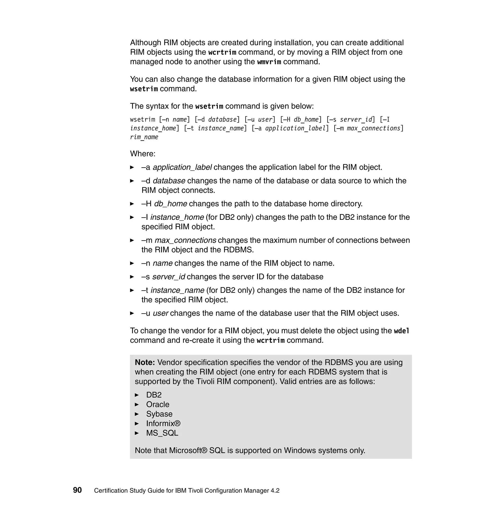 Although RIM objects are created during installation, you can create additional
                 RIM objects using the wcrtrim command, or by moving a RIM object from one
                 managed node to another using the wmvrim command.

                 You can also change the database information for a given RIM object using the
                 wsetrim command.

                 The syntax for the wsetrim command is given below:
                 wsetrim [–n name] [–d database] [–u user] [–H db_home] [–s server_id] [–I
                 instance_home] [–t instance_name] [–a application_label] [–m max_connections]
                 rim_name

                 Where:
                     –a application_label changes the application label for the RIM object.
                     –d database changes the name of the database or data source to which the
                     RIM object connects.
                     –H db_home changes the path to the database home directory.
                     –I instance_home (for DB2 only) changes the path to the DB2 instance for the
                     specified RIM object.
                     –m max_connections changes the maximum number of connections between
                     the RIM object and the RDBMS.
                     –n name changes the name of the RIM object to name.
                     –s server_id changes the server ID for the database
                     –t instance_name (for DB2 only) changes the name of the DB2 instance for
                     the specified RIM object.
                     –u user changes the name of the database user that the RIM object uses.

                 To change the vendor for a RIM object, you must delete the object using the wdel
                 command and re-create it using the wcrtrim command.

                   Note: Vendor specification specifies the vendor of the RDBMS you are using
                   when creating the RIM object (one entry for each RDBMS system that is
                   supported by the Tivoli RIM component). Valid entries are as follows:
                       DB2
                       Oracle
                       Sybase
                       Informix®
                       MS_SQL

                   Note that Microsoft® SQL is supported on Windows systems only.




90   Certification Study Guide for IBM Tivoli Configuration Manager 4.2
 