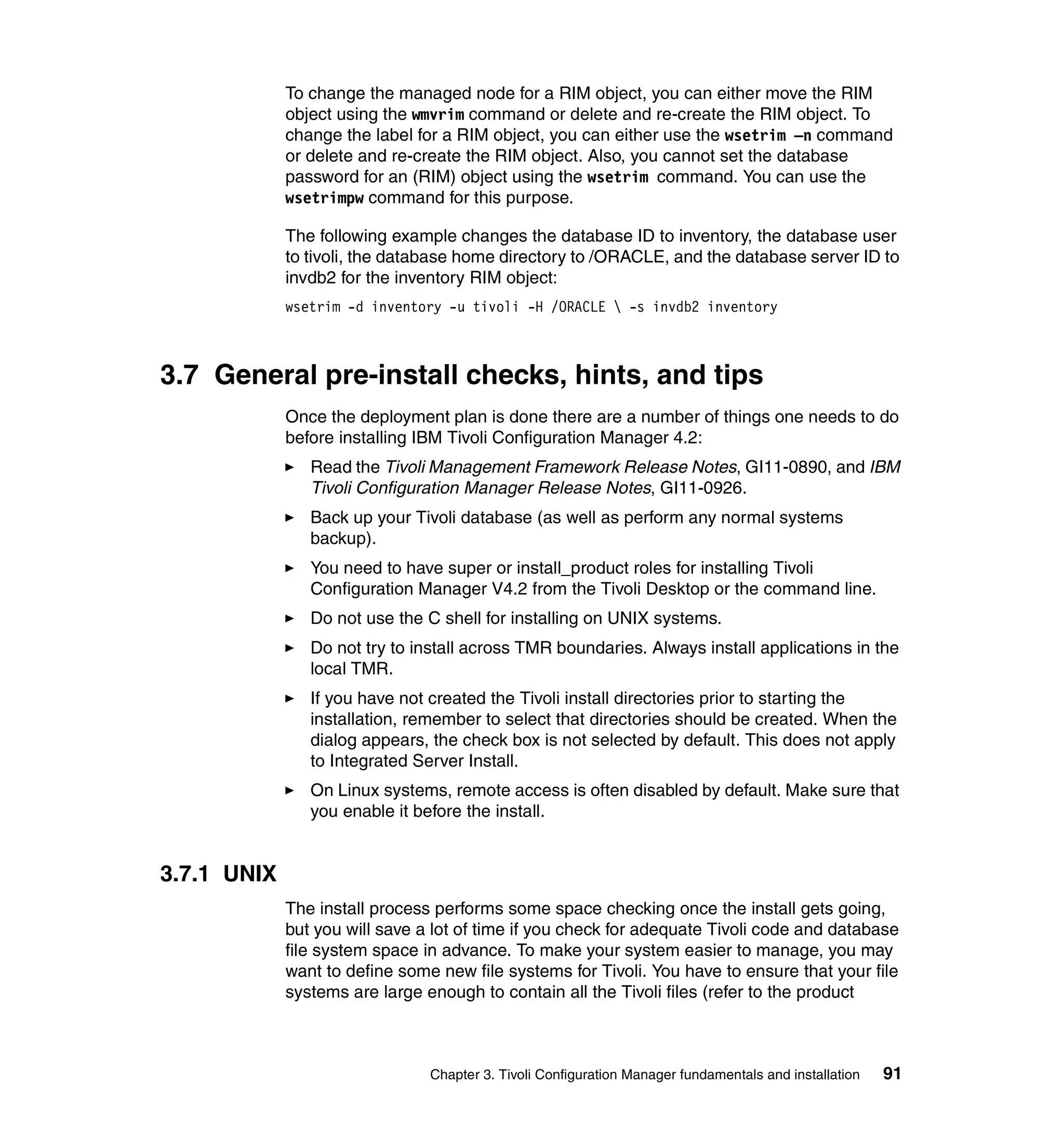 To change the managed node for a RIM object, you can either move the RIM
             object using the wmvrim command or delete and re-create the RIM object. To
             change the label for a RIM object, you can either use the wsetrim –n command
             or delete and re-create the RIM object. Also, you cannot set the database
             password for an (RIM) object using the wsetrim command. You can use the
             wsetrimpw command for this purpose.

             The following example changes the database ID to inventory, the database user
             to tivoli, the database home directory to /ORACLE, and the database server ID to
             invdb2 for the inventory RIM object:
             wsetrim -d inventory -u tivoli -H /ORACLE  -s invdb2 inventory



3.7 General pre-install checks, hints, and tips
             Once the deployment plan is done there are a number of things one needs to do
             before installing IBM Tivoli Configuration Manager 4.2:
                Read the Tivoli Management Framework Release Notes, GI11-0890, and IBM
                Tivoli Configuration Manager Release Notes, GI11-0926.
                Back up your Tivoli database (as well as perform any normal systems
                backup).
                You need to have super or install_product roles for installing Tivoli
                Configuration Manager V4.2 from the Tivoli Desktop or the command line.
                Do not use the C shell for installing on UNIX systems.
                Do not try to install across TMR boundaries. Always install applications in the
                local TMR.
                If you have not created the Tivoli install directories prior to starting the
                installation, remember to select that directories should be created. When the
                dialog appears, the check box is not selected by default. This does not apply
                to Integrated Server Install.
                On Linux systems, remote access is often disabled by default. Make sure that
                you enable it before the install.


3.7.1 UNIX
             The install process performs some space checking once the install gets going,
             but you will save a lot of time if you check for adequate Tivoli code and database
             file system space in advance. To make your system easier to manage, you may
             want to define some new file systems for Tivoli. You have to ensure that your file
             systems are large enough to contain all the Tivoli files (refer to the product



                                Chapter 3. Tivoli Configuration Manager fundamentals and installation   91
 