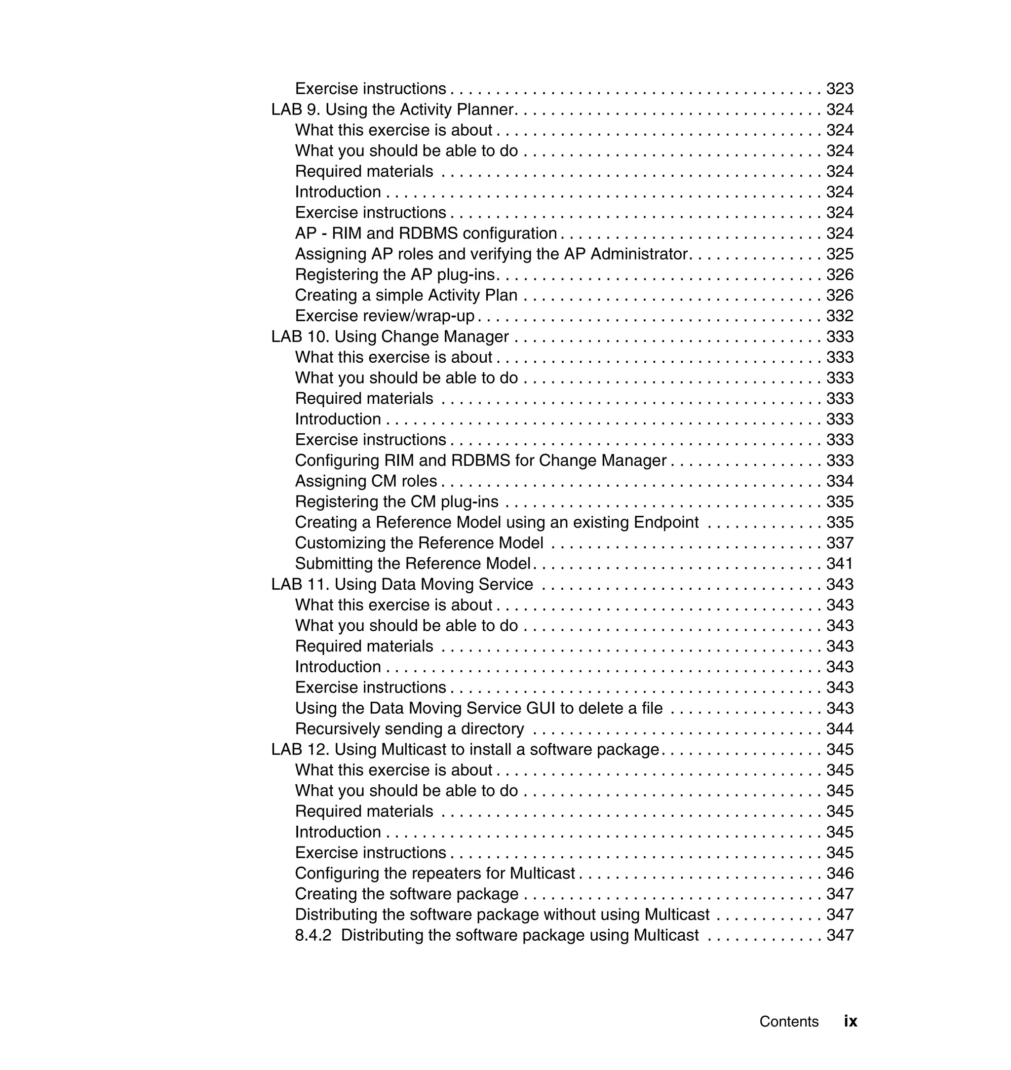 Exercise instructions . . . . . . . . . . . . . . . . . . . . . . . . . . . . . . . . . . . . . . . . . 323
LAB 9. Using the Activity Planner. . . . . . . . . . . . . . . . . . . . . . . . . . . . . . . . . . 324
  What this exercise is about . . . . . . . . . . . . . . . . . . . . . . . . . . . . . . . . . . . . 324
  What you should be able to do . . . . . . . . . . . . . . . . . . . . . . . . . . . . . . . . . 324
  Required materials . . . . . . . . . . . . . . . . . . . . . . . . . . . . . . . . . . . . . . . . . . 324
  Introduction . . . . . . . . . . . . . . . . . . . . . . . . . . . . . . . . . . . . . . . . . . . . . . . . 324
  Exercise instructions . . . . . . . . . . . . . . . . . . . . . . . . . . . . . . . . . . . . . . . . . 324
  AP - RIM and RDBMS configuration . . . . . . . . . . . . . . . . . . . . . . . . . . . . . 324
  Assigning AP roles and verifying the AP Administrator. . . . . . . . . . . . . . . 325
  Registering the AP plug-ins. . . . . . . . . . . . . . . . . . . . . . . . . . . . . . . . . . . . 326
  Creating a simple Activity Plan . . . . . . . . . . . . . . . . . . . . . . . . . . . . . . . . . 326
  Exercise review/wrap-up . . . . . . . . . . . . . . . . . . . . . . . . . . . . . . . . . . . . . . 332
LAB 10. Using Change Manager . . . . . . . . . . . . . . . . . . . . . . . . . . . . . . . . . . 333
  What this exercise is about . . . . . . . . . . . . . . . . . . . . . . . . . . . . . . . . . . . . 333
  What you should be able to do . . . . . . . . . . . . . . . . . . . . . . . . . . . . . . . . . 333
  Required materials . . . . . . . . . . . . . . . . . . . . . . . . . . . . . . . . . . . . . . . . . . 333
  Introduction . . . . . . . . . . . . . . . . . . . . . . . . . . . . . . . . . . . . . . . . . . . . . . . . 333
  Exercise instructions . . . . . . . . . . . . . . . . . . . . . . . . . . . . . . . . . . . . . . . . . 333
  Configuring RIM and RDBMS for Change Manager . . . . . . . . . . . . . . . . . 333
  Assigning CM roles . . . . . . . . . . . . . . . . . . . . . . . . . . . . . . . . . . . . . . . . . . 334
  Registering the CM plug-ins . . . . . . . . . . . . . . . . . . . . . . . . . . . . . . . . . . . 335
  Creating a Reference Model using an existing Endpoint . . . . . . . . . . . . . 335
  Customizing the Reference Model . . . . . . . . . . . . . . . . . . . . . . . . . . . . . . 337
  Submitting the Reference Model . . . . . . . . . . . . . . . . . . . . . . . . . . . . . . . . 341
LAB 11. Using Data Moving Service . . . . . . . . . . . . . . . . . . . . . . . . . . . . . . . 343
  What this exercise is about . . . . . . . . . . . . . . . . . . . . . . . . . . . . . . . . . . . . 343
  What you should be able to do . . . . . . . . . . . . . . . . . . . . . . . . . . . . . . . . . 343
  Required materials . . . . . . . . . . . . . . . . . . . . . . . . . . . . . . . . . . . . . . . . . . 343
  Introduction . . . . . . . . . . . . . . . . . . . . . . . . . . . . . . . . . . . . . . . . . . . . . . . . 343
  Exercise instructions . . . . . . . . . . . . . . . . . . . . . . . . . . . . . . . . . . . . . . . . . 343
  Using the Data Moving Service GUI to delete a file . . . . . . . . . . . . . . . . . 343
  Recursively sending a directory . . . . . . . . . . . . . . . . . . . . . . . . . . . . . . . . 344
LAB 12. Using Multicast to install a software package. . . . . . . . . . . . . . . . . . 345
  What this exercise is about . . . . . . . . . . . . . . . . . . . . . . . . . . . . . . . . . . . . 345
  What you should be able to do . . . . . . . . . . . . . . . . . . . . . . . . . . . . . . . . . 345
  Required materials . . . . . . . . . . . . . . . . . . . . . . . . . . . . . . . . . . . . . . . . . . 345
  Introduction . . . . . . . . . . . . . . . . . . . . . . . . . . . . . . . . . . . . . . . . . . . . . . . . 345
  Exercise instructions . . . . . . . . . . . . . . . . . . . . . . . . . . . . . . . . . . . . . . . . . 345
  Configuring the repeaters for Multicast . . . . . . . . . . . . . . . . . . . . . . . . . . . 346
  Creating the software package . . . . . . . . . . . . . . . . . . . . . . . . . . . . . . . . . 347
  Distributing the software package without using Multicast . . . . . . . . . . . . 347
  8.4.2 Distributing the software package using Multicast . . . . . . . . . . . . . 347




                                                                                               Contents        ix
 