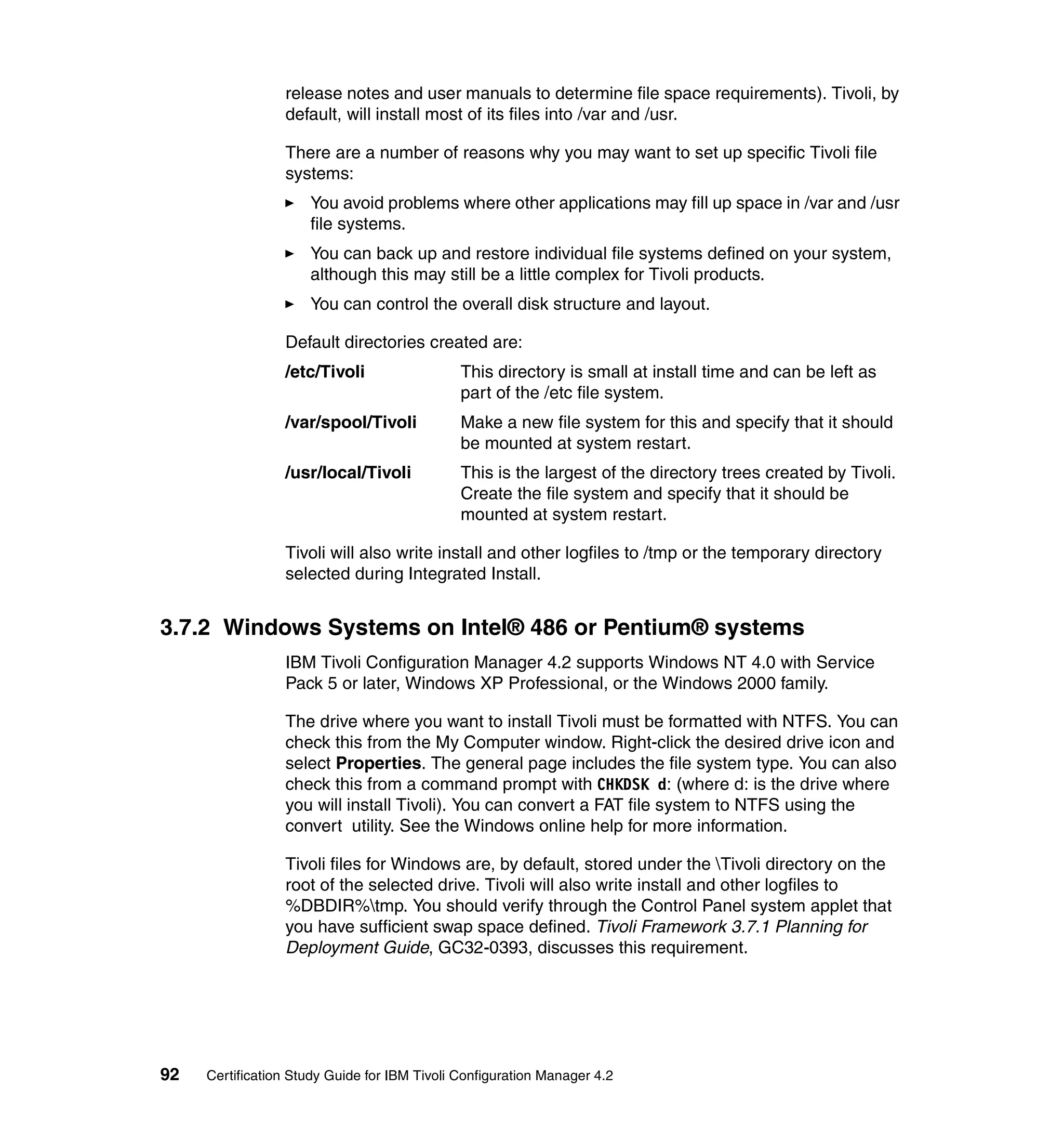release notes and user manuals to determine file space requirements). Tivoli, by
                 default, will install most of its files into /var and /usr.

                 There are a number of reasons why you may want to set up specific Tivoli file
                 systems:
                     You avoid problems where other applications may fill up space in /var and /usr
                     file systems.
                     You can back up and restore individual file systems defined on your system,
                     although this may still be a little complex for Tivoli products.
                     You can control the overall disk structure and layout.

                 Default directories created are:
                 /etc/Tivoli                  This directory is small at install time and can be left as
                                              part of the /etc file system.
                 /var/spool/Tivoli            Make a new file system for this and specify that it should
                                              be mounted at system restart.
                 /usr/local/Tivoli            This is the largest of the directory trees created by Tivoli.
                                              Create the file system and specify that it should be
                                              mounted at system restart.

                 Tivoli will also write install and other logfiles to /tmp or the temporary directory
                 selected during Integrated Install.


3.7.2 Windows Systems on Intel® 486 or Pentium® systems
                 IBM Tivoli Configuration Manager 4.2 supports Windows NT 4.0 with Service
                 Pack 5 or later, Windows XP Professional, or the Windows 2000 family.

                 The drive where you want to install Tivoli must be formatted with NTFS. You can
                 check this from the My Computer window. Right-click the desired drive icon and
                 select Properties. The general page includes the file system type. You can also
                 check this from a command prompt with CHKDSK d: (where d: is the drive where
                 you will install Tivoli). You can convert a FAT file system to NTFS using the
                 convert utility. See the Windows online help for more information.

                 Tivoli files for Windows are, by default, stored under the Tivoli directory on the
                 root of the selected drive. Tivoli will also write install and other logfiles to
                 %DBDIR%tmp. You should verify through the Control Panel system applet that
                 you have sufficient swap space defined. Tivoli Framework 3.7.1 Planning for
                 Deployment Guide, GC32-0393, discusses this requirement.




92   Certification Study Guide for IBM Tivoli Configuration Manager 4.2
 