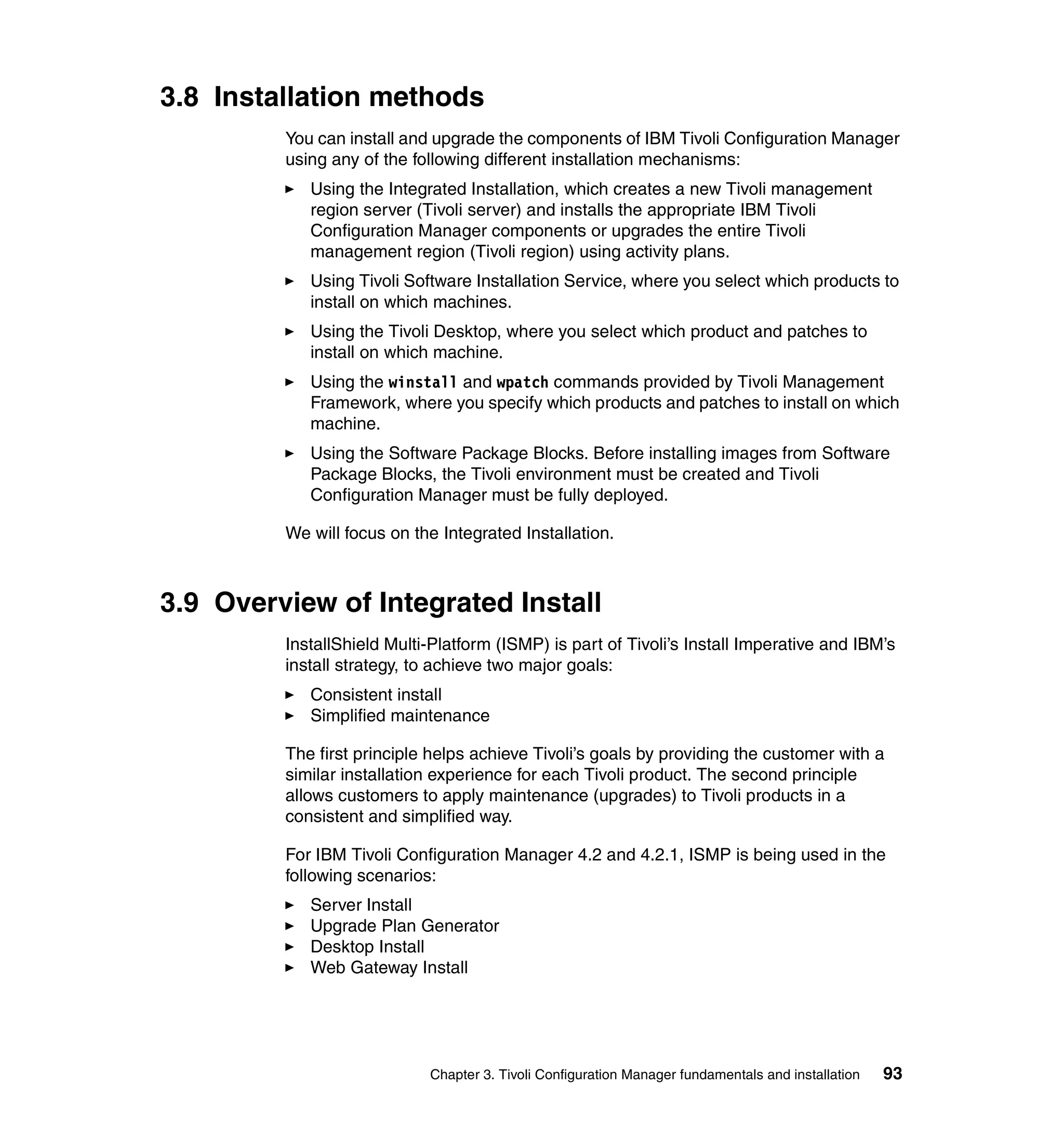 3.8 Installation methods
         You can install and upgrade the components of IBM Tivoli Configuration Manager
         using any of the following different installation mechanisms:
            Using the Integrated Installation, which creates a new Tivoli management
            region server (Tivoli server) and installs the appropriate IBM Tivoli
            Configuration Manager components or upgrades the entire Tivoli
            management region (Tivoli region) using activity plans.
            Using Tivoli Software Installation Service, where you select which products to
            install on which machines.
            Using the Tivoli Desktop, where you select which product and patches to
            install on which machine.
            Using the winstall and wpatch commands provided by Tivoli Management
            Framework, where you specify which products and patches to install on which
            machine.
            Using the Software Package Blocks. Before installing images from Software
            Package Blocks, the Tivoli environment must be created and Tivoli
            Configuration Manager must be fully deployed.

         We will focus on the Integrated Installation.



3.9 Overview of Integrated Install
         InstallShield Multi-Platform (ISMP) is part of Tivoli’s Install Imperative and IBM’s
         install strategy, to achieve two major goals:
            Consistent install
            Simplified maintenance

         The first principle helps achieve Tivoli’s goals by providing the customer with a
         similar installation experience for each Tivoli product. The second principle
         allows customers to apply maintenance (upgrades) to Tivoli products in a
         consistent and simplified way.

         For IBM Tivoli Configuration Manager 4.2 and 4.2.1, ISMP is being used in the
         following scenarios:
            Server Install
            Upgrade Plan Generator
            Desktop Install
            Web Gateway Install




                            Chapter 3. Tivoli Configuration Manager fundamentals and installation   93
 