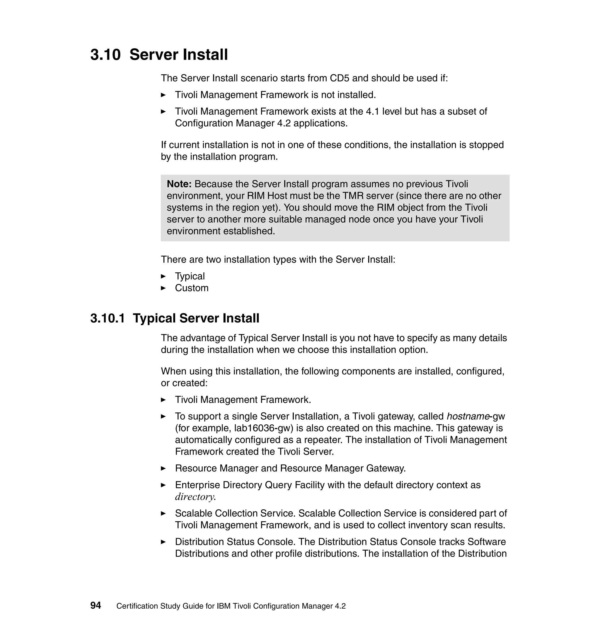 3.10 Server Install
                 The Server Install scenario starts from CD5 and should be used if:
                     Tivoli Management Framework is not installed.
                     Tivoli Management Framework exists at the 4.1 level but has a subset of
                     Configuration Manager 4.2 applications.

                 If current installation is not in one of these conditions, the installation is stopped
                 by the installation program.

                   Note: Because the Server Install program assumes no previous Tivoli
                   environment, your RIM Host must be the TMR server (since there are no other
                   systems in the region yet). You should move the RIM object from the Tivoli
                   server to another more suitable managed node once you have your Tivoli
                   environment established.

                 There are two installation types with the Server Install:
                     Typical
                     Custom


3.10.1 Typical Server Install
                 The advantage of Typical Server Install is you not have to specify as many details
                 during the installation when we choose this installation option.

                 When using this installation, the following components are installed, configured,
                 or created:
                     Tivoli Management Framework.
                     To support a single Server Installation, a Tivoli gateway, called hostname-gw
                     (for example, lab16036-gw) is also created on this machine. This gateway is
                     automatically configured as a repeater. The installation of Tivoli Management
                     Framework created the Tivoli Server.
                     Resource Manager and Resource Manager Gateway.
                     Enterprise Directory Query Facility with the default directory context as
                     directory.
                     Scalable Collection Service. Scalable Collection Service is considered part of
                     Tivoli Management Framework, and is used to collect inventory scan results.
                     Distribution Status Console. The Distribution Status Console tracks Software
                     Distributions and other profile distributions. The installation of the Distribution




94   Certification Study Guide for IBM Tivoli Configuration Manager 4.2
 