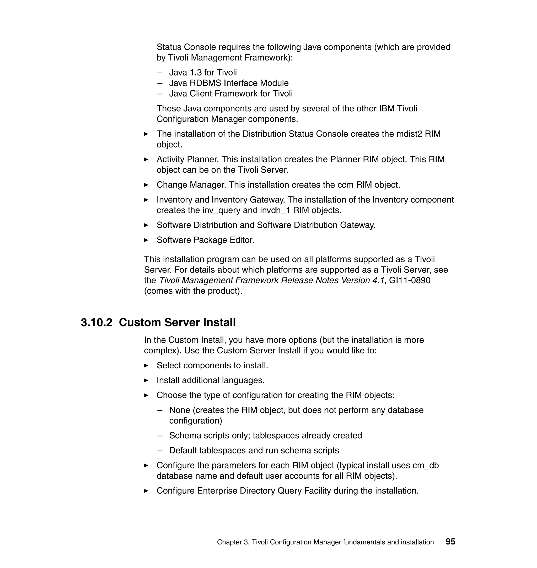 Status Console requires the following Java components (which are provided
              by Tivoli Management Framework):
              – Java 1.3 for Tivoli
              – Java RDBMS Interface Module
              – Java Client Framework for Tivoli
              These Java components are used by several of the other IBM Tivoli
              Configuration Manager components.
              The installation of the Distribution Status Console creates the mdist2 RIM
              object.
              Activity Planner. This installation creates the Planner RIM object. This RIM
              object can be on the Tivoli Server.
              Change Manager. This installation creates the ccm RIM object.
              Inventory and Inventory Gateway. The installation of the Inventory component
              creates the inv_query and invdh_1 RIM objects.
              Software Distribution and Software Distribution Gateway.
              Software Package Editor.

           This installation program can be used on all platforms supported as a Tivoli
           Server. For details about which platforms are supported as a Tivoli Server, see
           the Tivoli Management Framework Release Notes Version 4.1, GI11-0890
           (comes with the product).


3.10.2 Custom Server Install
           In the Custom Install, you have more options (but the installation is more
           complex). Use the Custom Server Install if you would like to:
              Select components to install.
              Install additional languages.
              Choose the type of configuration for creating the RIM objects:
              – None (creates the RIM object, but does not perform any database
                configuration)
              – Schema scripts only; tablespaces already created
              – Default tablespaces and run schema scripts
              Configure the parameters for each RIM object (typical install uses cm_db
              database name and default user accounts for all RIM objects).
              Configure Enterprise Directory Query Facility during the installation.




                              Chapter 3. Tivoli Configuration Manager fundamentals and installation   95
 