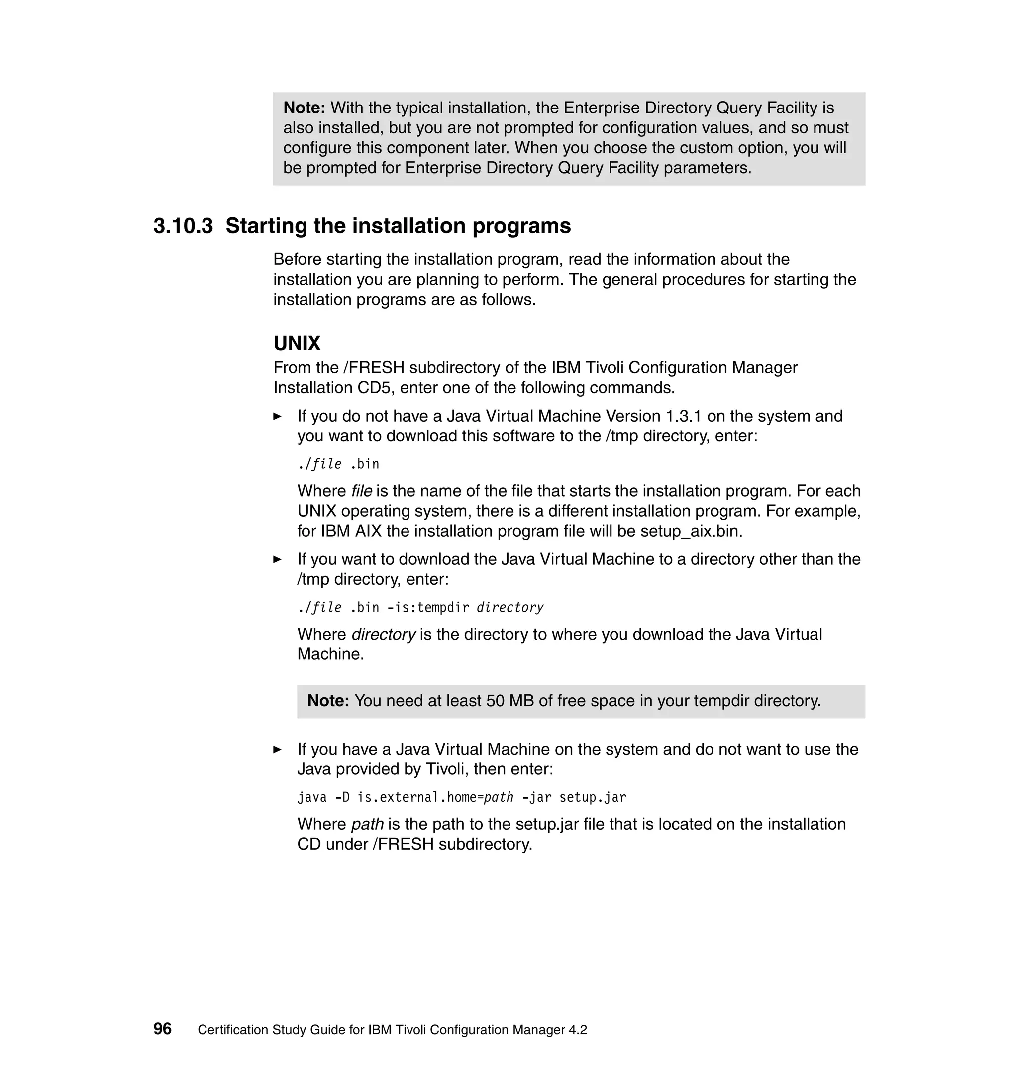 Note: With the typical installation, the Enterprise Directory Query Facility is
                   also installed, but you are not prompted for configuration values, and so must
                   configure this component later. When you choose the custom option, you will
                   be prompted for Enterprise Directory Query Facility parameters.


3.10.3 Starting the installation programs
                 Before starting the installation program, read the information about the
                 installation you are planning to perform. The general procedures for starting the
                 installation programs are as follows.

                 UNIX
                 From the /FRESH subdirectory of the IBM Tivoli Configuration Manager
                 Installation CD5, enter one of the following commands.
                     If you do not have a Java Virtual Machine Version 1.3.1 on the system and
                     you want to download this software to the /tmp directory, enter:
                     ./file .bin
                     Where file is the name of the file that starts the installation program. For each
                     UNIX operating system, there is a different installation program. For example,
                     for IBM AIX the installation program file will be setup_aix.bin.
                     If you want to download the Java Virtual Machine to a directory other than the
                     /tmp directory, enter:
                     ./file .bin -is:tempdir directory
                     Where directory is the directory to where you download the Java Virtual
                     Machine.

                       Note: You need at least 50 MB of free space in your tempdir directory.

                     If you have a Java Virtual Machine on the system and do not want to use the
                     Java provided by Tivoli, then enter:
                     java -D is.external.home=path -jar setup.jar
                     Where path is the path to the setup.jar file that is located on the installation
                     CD under /FRESH subdirectory.




96   Certification Study Guide for IBM Tivoli Configuration Manager 4.2
 
