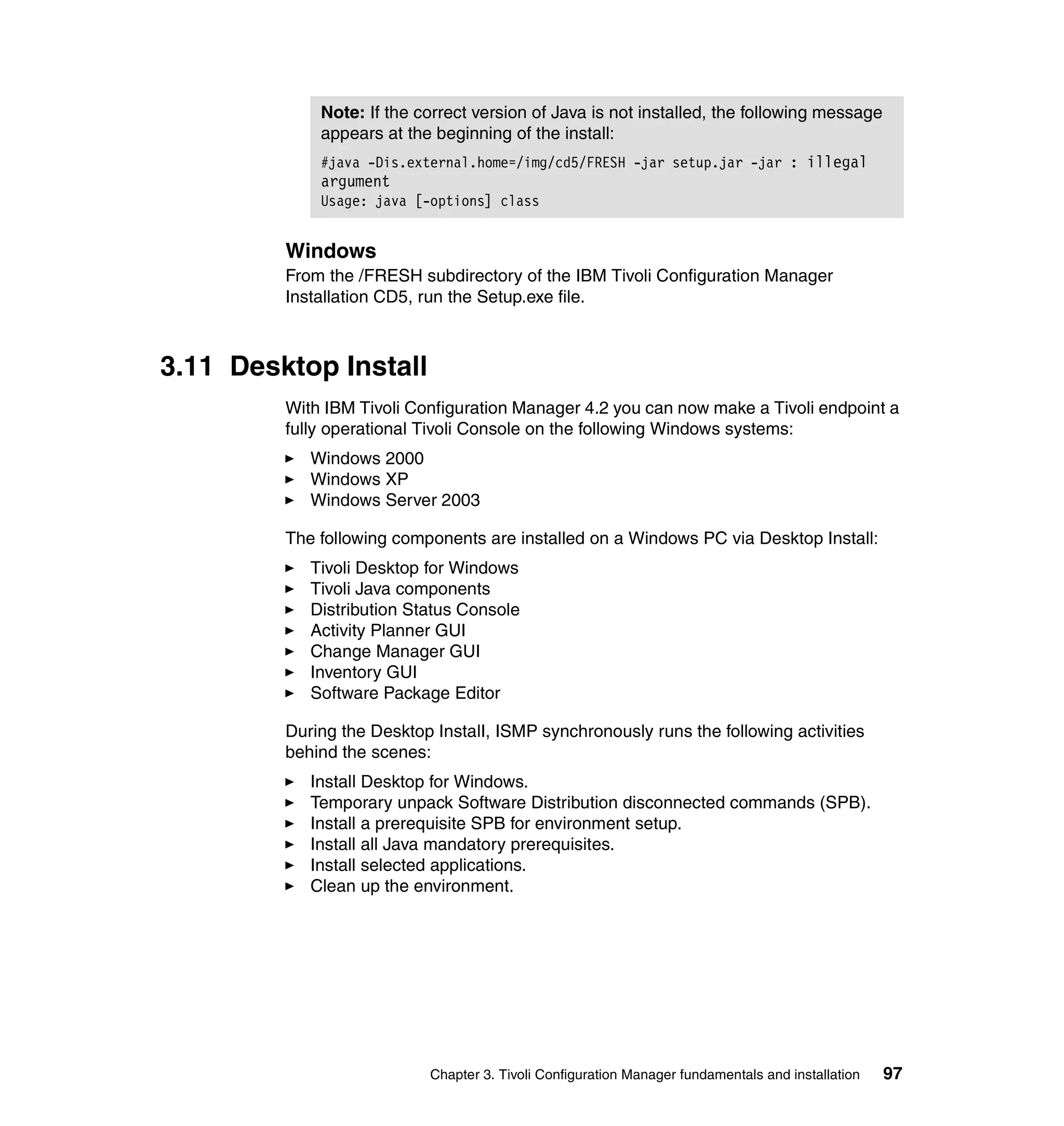 Note: If the correct version of Java is not installed, the following message
             appears at the beginning of the install:
             #java -Dis.external.home=/img/cd5/FRESH -jar setup.jar -jar : illegal
             argument
             Usage: java [-options] class


         Windows
         From the /FRESH subdirectory of the IBM Tivoli Configuration Manager
         Installation CD5, run the Setup.exe file.



3.11 Desktop Install
         With IBM Tivoli Configuration Manager 4.2 you can now make a Tivoli endpoint a
         fully operational Tivoli Console on the following Windows systems:
            Windows 2000
            Windows XP
            Windows Server 2003

         The following components are installed on a Windows PC via Desktop Install:
            Tivoli Desktop for Windows
            Tivoli Java components
            Distribution Status Console
            Activity Planner GUI
            Change Manager GUI
            Inventory GUI
            Software Package Editor

         During the Desktop InstalI, ISMP synchronously runs the following activities
         behind the scenes:
            Install Desktop for Windows.
            Temporary unpack Software Distribution disconnected commands (SPB).
            Install a prerequisite SPB for environment setup.
            Install all Java mandatory prerequisites.
            Install selected applications.
            Clean up the environment.




                            Chapter 3. Tivoli Configuration Manager fundamentals and installation   97
 