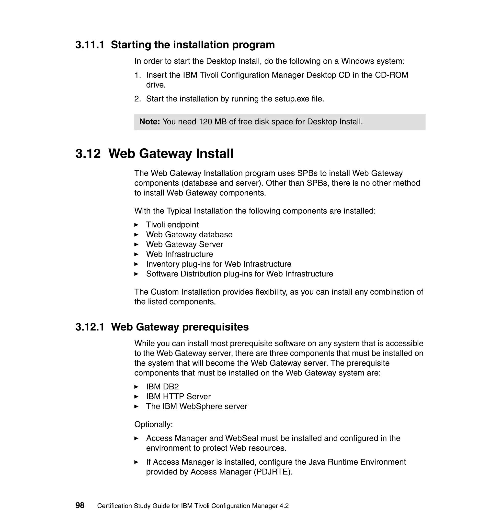 3.11.1 Starting the installation program
                 In order to start the Desktop Install, do the following on a Windows system:
                 1. Insert the IBM Tivoli Configuration Manager Desktop CD in the CD-ROM
                    drive.
                 2. Start the installation by running the setup.exe file.

                   Note: You need 120 MB of free disk space for Desktop Install.



3.12 Web Gateway Install
                 The Web Gateway Installation program uses SPBs to install Web Gateway
                 components (database and server). Other than SPBs, there is no other method
                 to install Web Gateway components.

                 With the Typical Installation the following components are installed:
                     Tivoli endpoint
                     Web Gateway database
                     Web Gateway Server
                     Web Infrastructure
                     Inventory plug-ins for Web Infrastructure
                     Software Distribution plug-ins for Web Infrastructure

                 The Custom Installation provides flexibility, as you can install any combination of
                 the listed components.


3.12.1 Web Gateway prerequisites
                 While you can install most prerequisite software on any system that is accessible
                 to the Web Gateway server, there are three components that must be installed on
                 the system that will become the Web Gateway server. The prerequisite
                 components that must be installed on the Web Gateway system are:
                     IBM DB2
                     IBM HTTP Server
                     The IBM WebSphere server

                 Optionally:
                     Access Manager and WebSeal must be installed and configured in the
                     environment to protect Web resources.
                     If Access Manager is installed, configure the Java Runtime Environment
                     provided by Access Manager (PDJRTE).



98   Certification Study Guide for IBM Tivoli Configuration Manager 4.2
 