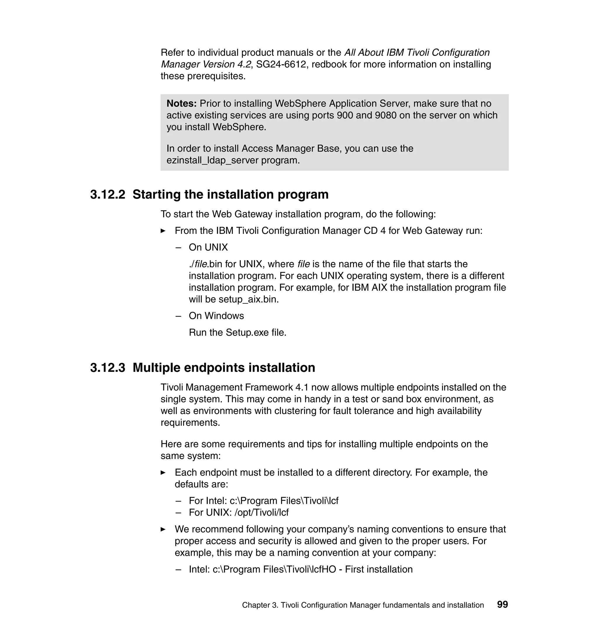 Refer to individual product manuals or the All About IBM Tivoli Configuration
           Manager Version 4.2, SG24-6612, redbook for more information on installing
           these prerequisites.

            Notes: Prior to installing WebSphere Application Server, make sure that no
            active existing services are using ports 900 and 9080 on the server on which
            you install WebSphere.

            In order to install Access Manager Base, you can use the
            ezinstall_ldap_server program.


3.12.2 Starting the installation program
           To start the Web Gateway installation program, do the following:
              From the IBM Tivoli Configuration Manager CD 4 for Web Gateway run:
              – On UNIX
                 ./file.bin for UNIX, where file is the name of the file that starts the
                 installation program. For each UNIX operating system, there is a different
                 installation program. For example, for IBM AIX the installation program file
                 will be setup_aix.bin.
              – On Windows
                 Run the Setup.exe file.


3.12.3 Multiple endpoints installation
           Tivoli Management Framework 4.1 now allows multiple endpoints installed on the
           single system. This may come in handy in a test or sand box environment, as
           well as environments with clustering for fault tolerance and high availability
           requirements.

           Here are some requirements and tips for installing multiple endpoints on the
           same system:
              Each endpoint must be installed to a different directory. For example, the
              defaults are:
              – For Intel: c:Program FilesTivolilcf
              – For UNIX: /opt/Tivoli/lcf
              We recommend following your company’s naming conventions to ensure that
              proper access and security is allowed and given to the proper users. For
              example, this may be a naming convention at your company:
              – Intel: c:Program FilesTivolilcfHO - First installation


                              Chapter 3. Tivoli Configuration Manager fundamentals and installation   99
 