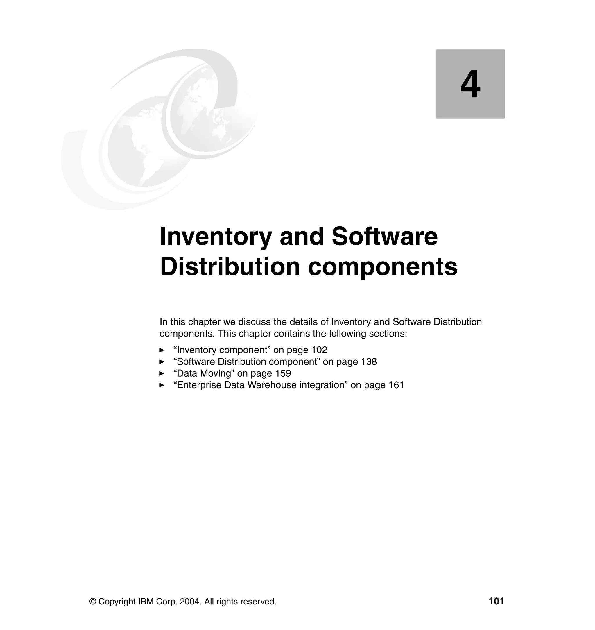 4


    Chapter 4.   Inventory and Software
                 Distribution components
                 In this chapter we discuss the details of Inventory and Software Distribution
                 components. This chapter contains the following sections:
                     “Inventory component” on page 102
                     “Software Distribution component” on page 138
                     “Data Moving” on page 159
                     “Enterprise Data Warehouse integration” on page 161




© Copyright IBM Corp. 2004. All rights reserved.                                                 101
 