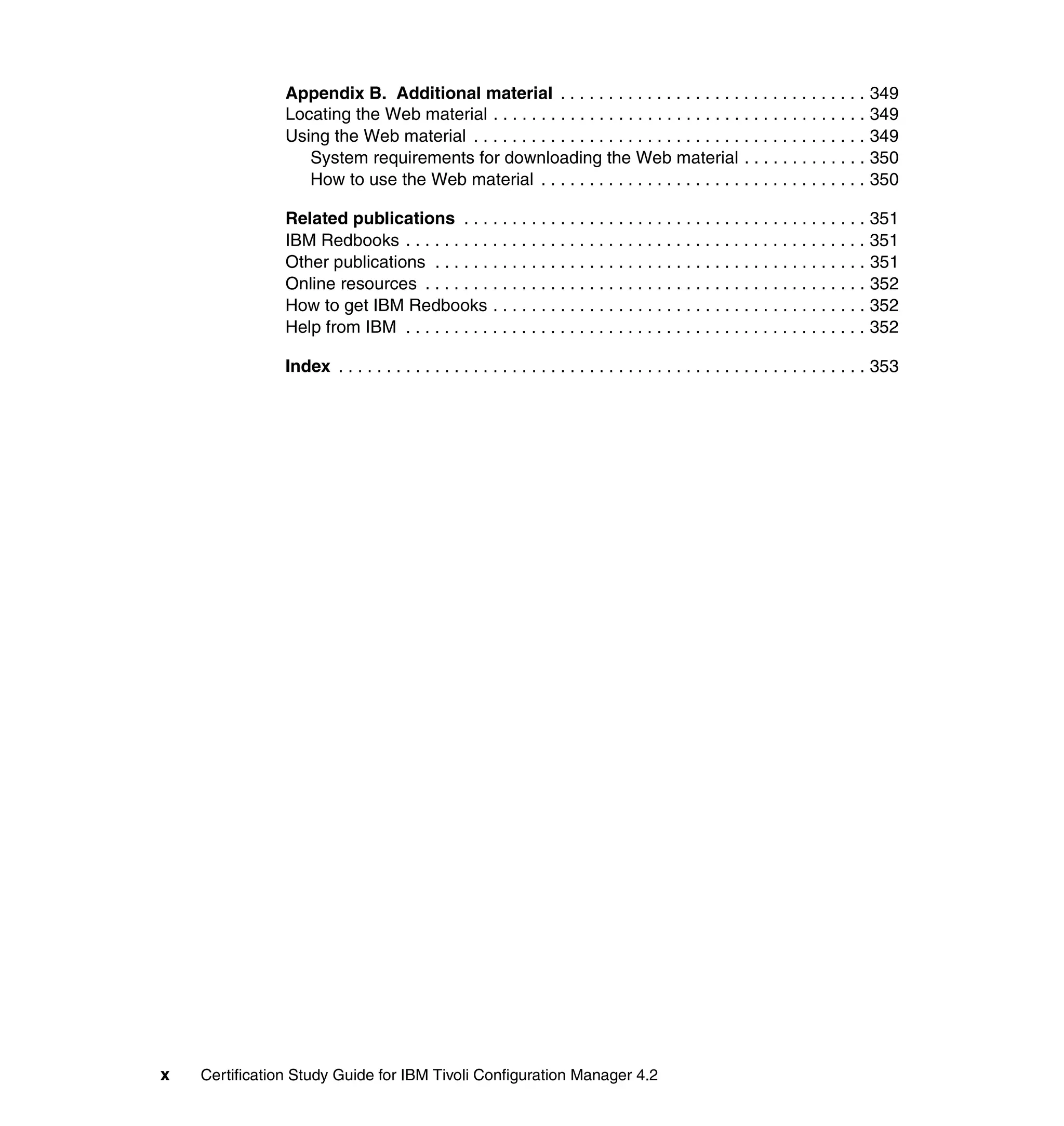 Appendix B. Additional material . . . . . . . . . . . . . . . . . . . . . . . . . . . . . . . . 349
                Locating the Web material . . . . . . . . . . . . . . . . . . . . . . . . . . . . . . . . . . . . . . . 349
                Using the Web material . . . . . . . . . . . . . . . . . . . . . . . . . . . . . . . . . . . . . . . . . 349
                   System requirements for downloading the Web material . . . . . . . . . . . . . 350
                   How to use the Web material . . . . . . . . . . . . . . . . . . . . . . . . . . . . . . . . . . 350

                Related publications . . . . . . . . . . . . . . . . . . . . . . . . . . . . . . . . . . . . . . . . . . 351
                IBM Redbooks . . . . . . . . . . . . . . . . . . . . . . . . . . . . . . . . . . . . . . . . . . . . . . . . 351
                Other publications . . . . . . . . . . . . . . . . . . . . . . . . . . . . . . . . . . . . . . . . . . . . . 351
                Online resources . . . . . . . . . . . . . . . . . . . . . . . . . . . . . . . . . . . . . . . . . . . . . . 352
                How to get IBM Redbooks . . . . . . . . . . . . . . . . . . . . . . . . . . . . . . . . . . . . . . . 352
                Help from IBM . . . . . . . . . . . . . . . . . . . . . . . . . . . . . . . . . . . . . . . . . . . . . . . . 352

                Index . . . . . . . . . . . . . . . . . . . . . . . . . . . . . . . . . . . . . . . . . . . . . . . . . . . . . . . 353




x   Certification Study Guide for IBM Tivoli Configuration Manager 4.2
 