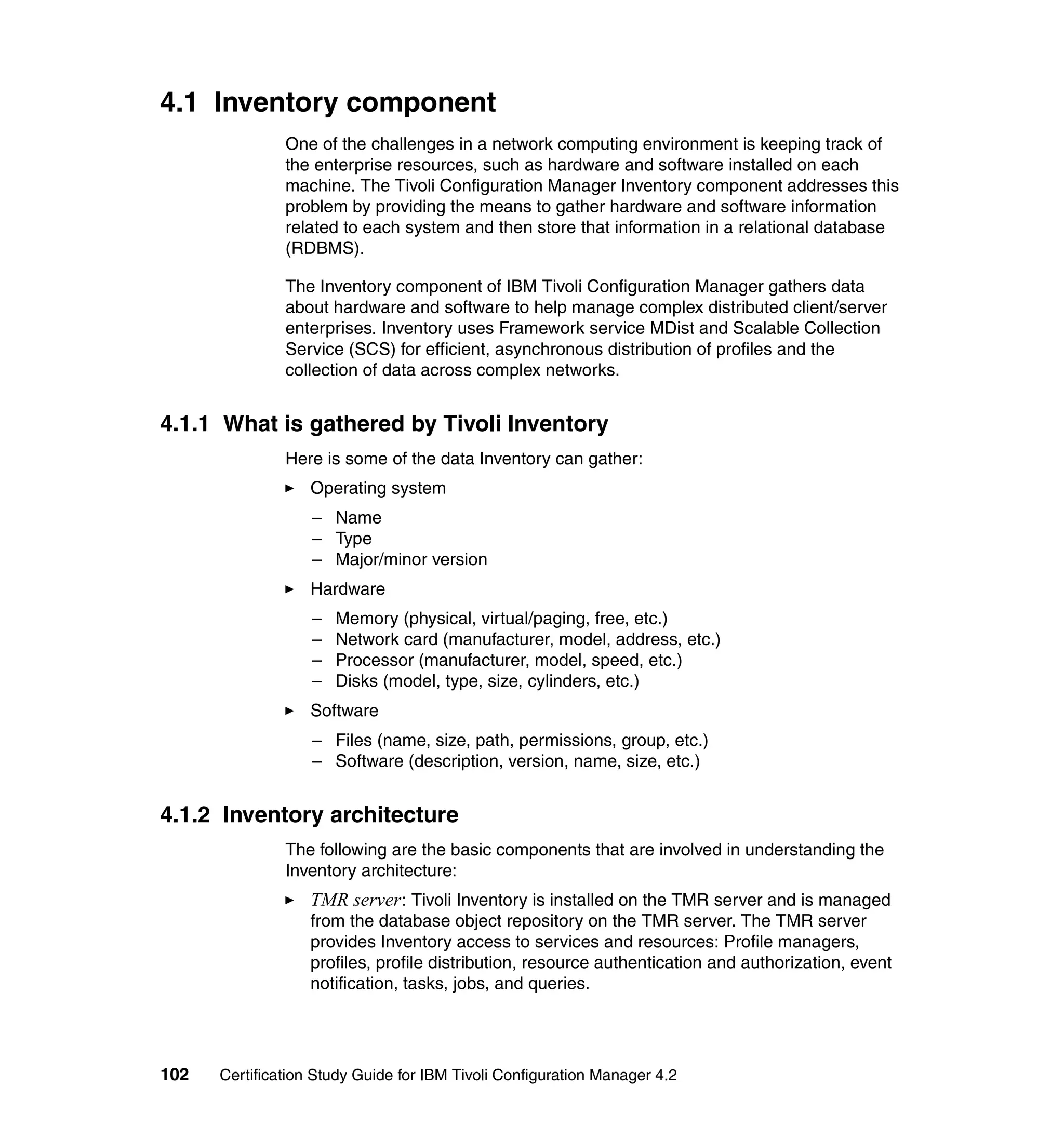 4.1 Inventory component
               One of the challenges in a network computing environment is keeping track of
               the enterprise resources, such as hardware and software installed on each
               machine. The Tivoli Configuration Manager Inventory component addresses this
               problem by providing the means to gather hardware and software information
               related to each system and then store that information in a relational database
               (RDBMS).

               The Inventory component of IBM Tivoli Configuration Manager gathers data
               about hardware and software to help manage complex distributed client/server
               enterprises. Inventory uses Framework service MDist and Scalable Collection
               Service (SCS) for efficient, asynchronous distribution of profiles and the
               collection of data across complex networks.


4.1.1 What is gathered by Tivoli Inventory
               Here is some of the data Inventory can gather:
                   Operating system
                   – Name
                   – Type
                   – Major/minor version
                   Hardware
                   –   Memory (physical, virtual/paging, free, etc.)
                   –   Network card (manufacturer, model, address, etc.)
                   –   Processor (manufacturer, model, speed, etc.)
                   –   Disks (model, type, size, cylinders, etc.)
                   Software
                   – Files (name, size, path, permissions, group, etc.)
                   – Software (description, version, name, size, etc.)


4.1.2 Inventory architecture
               The following are the basic components that are involved in understanding the
               Inventory architecture:
                   TMR server : Tivoli Inventory is installed on the TMR server and is managed
                   from the database object repository on the TMR server. The TMR server
                   provides Inventory access to services and resources: Profile managers,
                   profiles, profile distribution, resource authentication and authorization, event
                   notification, tasks, jobs, and queries.




102   Certification Study Guide for IBM Tivoli Configuration Manager 4.2
 